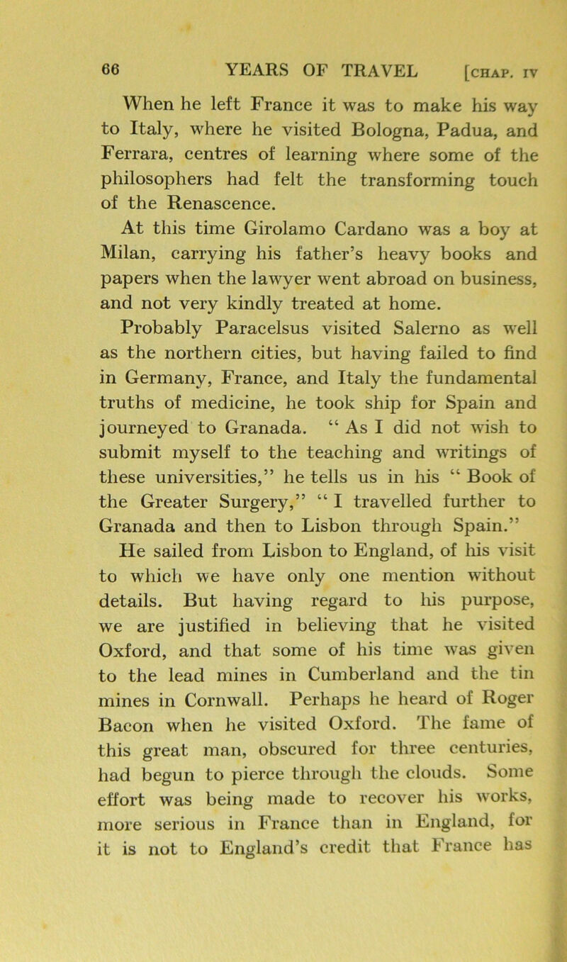 When he left France it was to make his way to Italy, where he visited Bologna, Padua, and Ferrara, centres of learning where some of the philosophers had felt the transforming touch of the Renascence. At this time Girolamo Cardano was a boy at Milan, carrying his father’s heavy books and papers when the lawyer went abroad on business, and not very kindly treated at home. Probably Paracelsus visited Salerno as well as the northern cities, but having failed to find in Germany, France, and Italy the fundamental truths of medicine, he took ship for Spain and journeyed to Granada. “ As I did not wish to submit myself to the teaching and writings of these universities,” he tells us in his “ Book of the Greater Surgery,” “ I travelled further to Granada and then to Lisbon through Spain.” He sailed from Lisbon to England, of his visit to which we have only one mention without details. But having regard to his purpose, we are justified in believing that he visited Oxford, and that some of his time was given to the lead mines in Cumberland and the tin mines in Cornwall. Perhaps he heard of Roger Bacon when he visited Oxford. The fame of this great man, obscured for three centuries, had begun to pierce through the clouds. Some effort was being made to recover his w'orks, more serious in France than in England, for it is not to England’s credit that France has