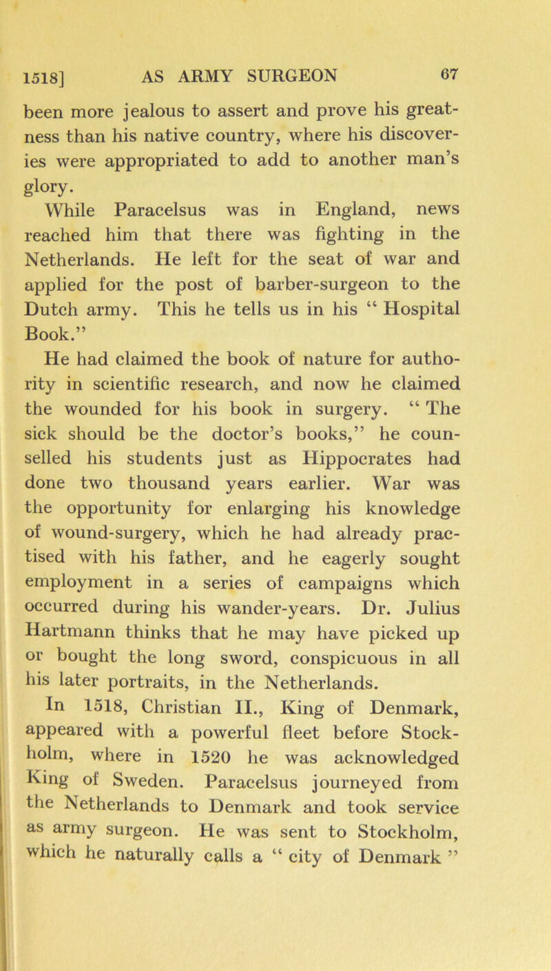 1518] been more jealous to assert and prove his great- ness than his native country, where his discover- ies were appropriated to add to another man’s glory. While Paracelsus was in England, news reached him that there was fighting in the Netherlands. He left for the seat of war and applied for the post of barber-surgeon to the Dutch army. This he tells us in his “ Hospital Book.” He had claimed the book of nature for autho- rity in scientific research, and now he claimed the wounded for his book in surgery. “ The sick should be the doctor’s books,” he coun- selled his students just as Hippocrates had done two thousand years earlier. War was the opportunity for enlarging his knowledge of wound-surgery, which he had already prac- tised with his father, and he eagerly sought employment in a series of campaigns which occurred during his wander-years. Dr. Julius Hartmann thinks that he may have picked up or bought the long sword, conspicuous in all his later portraits, in the Netherlands. In 1518, Christian II., King of Denmark, appeared with a powerful fleet before Stock- holm, where in 1520 he was acknowledged King of Sweden. Paracelsus journeyed from the Netherlands to Denmark and took service as army surgeon. He was sent to Stockholm, which he naturally calls a “ city of Denmark ”