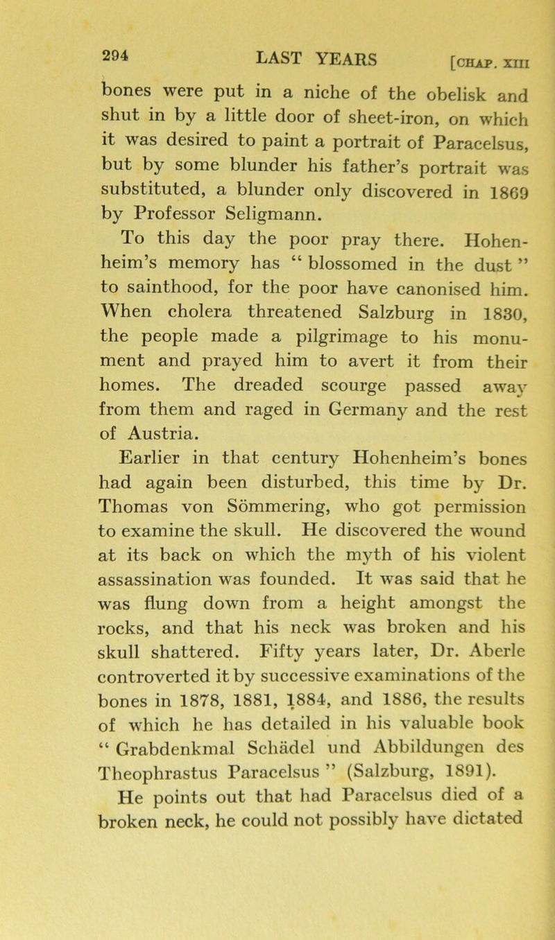 [chap. XIII bones were put in a niche of the obelisk and shut in by a little door of sheet-iron, on which it was desired to paint a portrait of Paracelsus, but by some blunder his father’s portrait was substituted, a blunder only discovered in 1869 by Professor Seligmann. To this day the poor pray there. Hohen- heim’s memory has “ blossomed in the dust ” to sainthood, for the poor have canonised him. When cholera threatened Salzburg in 1830, the people made a pilgrimage to his monu- ment and prayed him to avert it from their homes. The dreaded scourge passed away from them and raged in Germany and the rest of Austria. Earlier in that century Hohenheim’s bones had again been disturbed, this time by Dr. Thomas von Sommering, who got permission to examine the skull. He discovered the wound at its back on which the myth of his violent assassination was founded. It was said that he was flung down from a height amongst the rocks, and that his neck was broken and his skull shattered. Fifty years later. Dr. Aberle controverted it by successive examinations of the bones in 1878, 1881, 1884, and 1886, the results of which he has detailed in his valuable book “ Grabdenkmal Schadel und Abbildungen des Theophrastus Paracelsus ” (Salzburg, 1891). He points out that had Paracelsus died of a broken neck, he could not possibly have dictated