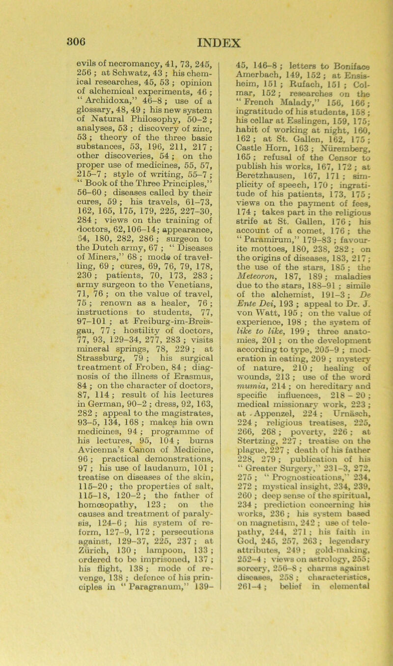 evils of necromancy, 41, 73, 245, 266 ; at Schwatz, 43 ; his chem- ical researches, 46, 63 ; opinion of alchemical experiments, 46 ; “ Archidoxa,” 46-8 ; use of a glossary, 48, 49 ; his new system of Natural Philosophy, 50-2; anal3Tses, 63 ; discovery of zinc, 53 ; theory of the three basic substances, 53, 196, 211, 217 ; other discoveries, 54; on the proper use of medicines, 55, 67, 216-7 ; style of writing, 55-7 ; “ Book of the Tliree Principles,” 56-60 ; diseases called by their cures, 69 ; his travels, 61-73, 162, 165, 176, 179, 226, 227-30, 284 ; views on the training of doctors, 62,106-14; appearance, 34, 180, 282, 286 ; surgeon to the Dutch army, 67 ; “ Diseases of Miners,” 68 ; mode of travel- ling, 69 ; cures, 69, 76, 79, 178, 230; patients, 70, 173, 283 ; army surgeon to the Venetians, 71, 76 ; on the value of travel, 76 ; renown as a healer, 76 ; instructions to students, 77, 97-101 ; at Freiburg-im-Breis- gau, 77 ; hostility of doctors, 77, 93, 129-34, 277, 283 ; visits mineral springs, 78, 229; at Strassburg, 79; his surgical treatment of Froben, 84 ; diag- nosis of the illness of Erasmus, 84 ; on the character of doctors, 87, 114; result of his lectures in German, 90-2 ; dress, 92, 163, 282 ; appeal to the magistrates, 93-6, 134, 168 ; makes his own medicines, 94 ; programme of his lectures, 95, 104; burns Avicenna’s Canon of Medicine, 90; practical demonstrations, 97 ; liis use of laudanum, 101 ; treatise on diseases of the skin, 116-20 ; the properties of salt, 116-18, 120-2; the father of homoeopathy, 123; on the causes and treatment of paraly- sis, 124-0 ; his system of re- form, 127-9, 172 ; persecutions against, 129-37, 226, 237 ; at Zurich, 130; lampoon, 133; ordered to be imprisoned, 137 ; his flight, 138; mode of re- venge, 138 ; defence of his prin- ciples in “ Paragranum,” 139- 45, 146-8 ; letters to Boniface Amerbach, 149, 152 ; at Ensis- heim, 151 ; Rufach, 151 ; Col- mar, 162; researches on the “French Malady,” 156, 166; ingratitude of his studenta, 158 ; his cellar at Esslingen, 159, 175; habit of working at night, 160, 162; at St. Gallon, 162, 175 ; Castle Horn, 103 ; Nuremberg, 165 ; refusal of the Censor to publish his works, 167, 172 ; at Beretzhausen, 167, 171 ; sim- plicity of speech, 170 ; ingrati- tude of his patients, 173, 175; views on the payment of fees, 174 ; takes part in the religious strife at St. Gallon, 176; his account of a comet, 176; the “Paramirum,” 179-83 ; favour- ite mottoes, 180, 238, 282 ; on the origins of diseases, 183, 217 ; the use of the stars, 185 ; the Me.te.oron, 187, 189; maladies due to the stars, 188-91 ; simile of the alchemist, 191-3; De Ente Dei, 193 ; appeal to Dr. J. von Watt, 195; on the value of experience, 198 ; the system of like to like, 199 ; three anato- mies, 201 ; on the development according to type, 205-9 ; mod- eration in eating, 209 ; mystery of nature, 210; healing of wounds, 213 ; use of the word mumia, 214 ; on hereditarj- and specific influences, 218 - 20 ; medical missionary work, 223 ; at - Appenzel, 224 ; Umasch, 224; religious treatises, 225, 266, 268; poverty, 226; at Stertzing, 227 ; treatise on the plague, 227 ; death of his father 228, 279 ; publication of his “ Greater Surgery,” 231-3, 272, 275 ; “ Prognostications,” 234, 272 ; mystical insight, 234, 239, 260 ; deep sense of the spiritual, 234 ; prediction concerning his works, 236 ; liis system based on magnetism, 242 ; use of tele- pathy, 244, 271 ; his faith in God, 245, 267, 263 ; legendary attributes, 249; gold-making, 262-4 ; views on astrology, 255; sorcery, 266-8 ; charms against diseases, 258 ; characteristics, 261-4; belief in elemental