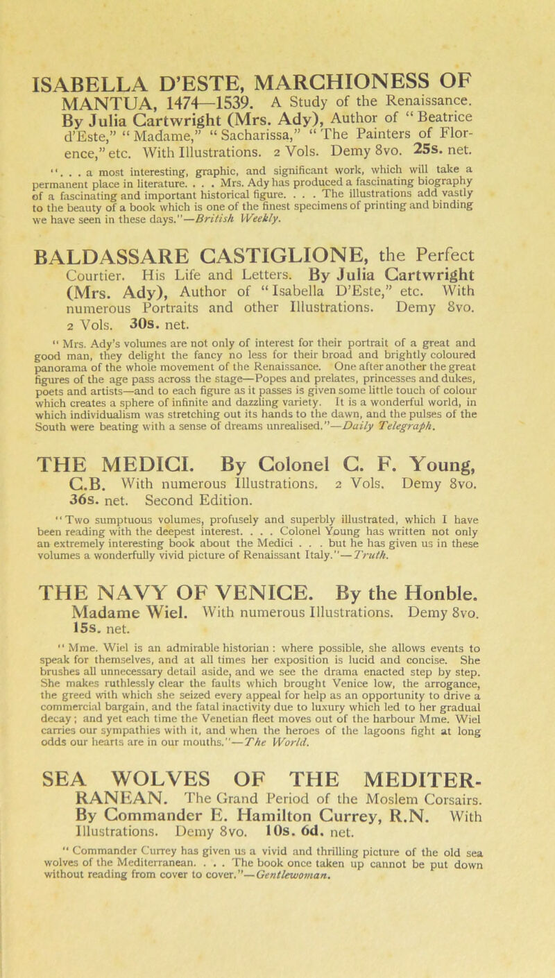 ISABELLA D’ESTE, MARCHIONESS OF MANTUA, 1474—1539. A Study of the Renaissance. By Julia Cartwright (Mrs. Ady), Author of “Beatrice d’Este,” “ Madame,” “ Sacharissa,” “ The Painters of Flor- ence,” etc. With Illustrations. 2 Vols. Demy 8vo. 25s. net. ‘‘. . . a most interesting, graphic, and significant work, which will take a permanent place in literature. . . . Mrs. Ady has produced a fascinating biography of a fascinating and important historical figure. . . . The illustrations add vastly to the beauty of a book which is one of the finest specimens of printing and binding we have seen in these days.”—British Weekly. BALD ASS ARE GASTIGLIONE, the Perfect Courtier. His Life and Letters. By Julia Cartwright (Mrs. Ady), Author of “ Isabella D’Este,” etc. With numerous Portraits and other Illustrations. Demy 8vo. 2 Vols. 30s. net. “ Mrs. Ady’s volumes are not only of interest for their portrait of a great and good man, they delight the fancy no less for their broad and brightly coloured panorama of the whole movement of the Renaissance. One after another the great figures of the age pass across the stage—Popes and prelates, princesses and dukes, poets and artists—and to each figure as it passes is given some little touch of colour which creates a sphere of infinite and dazzling variety. It is a wonderful world, in which individualism was stretching out its hands to the dawn, and the pulses of the South were beating with a sense of dreams unrealised.”—Daily Telegraph. THE MEDICI. By Colonel G. F. Young, C.B. With numerous Illustrations. 2 Vols. Demy 8vo. 36s. net. Second Edition. Two sumptuous volumes, profusely and superbly illustrated, which I have been reading with the deepest interest. . . . Colonel Young has written not only an extremely interesting book about the Medici . . . but he has given us in these volumes a wonderfully vivid picture of Renaissant Italy.—Truth. THE NAVY OF VENICE. By the Honble. Madame Wiel. With numerous Illustrations. Demy 8vo. 15s. net.  Mme. Wiel is an admirable historian : where possible, she allows events to speak for themselves, and at all times her exposition is lucid and concise. She brushes all unnecessary detail aside, and we see the drama enacted step by step. She makes ruthlessly clear the faults which brought Venice low, the arrogance, the greed with which she seized every appeal for help as an opportunity to drive a commercial bargain, and the fatal inactivity due to luxury which led to her gradual decay; and yet each time the Venetian fleet moves out of the harbour Mme. Wiel carries our sympathies with it, and when the heroes of the lagoons fight at long odds our hearts are in our mouths.”—The World. SEA WOLVES OF THE MEDITER- RANEAN. The Grand Period of the Moslem Corsairs. By Commander E. Hamilton Gurrey, R.N. With Illustrations. Demy 8vo. 10s. 6d. net. “ Commander Currey has given us a vivid and thrilling picture of the old sea wolves of the Mediterranean. . . . The book once taken up cannot be put down without reading from cover to covtx.—Gentlewoman,