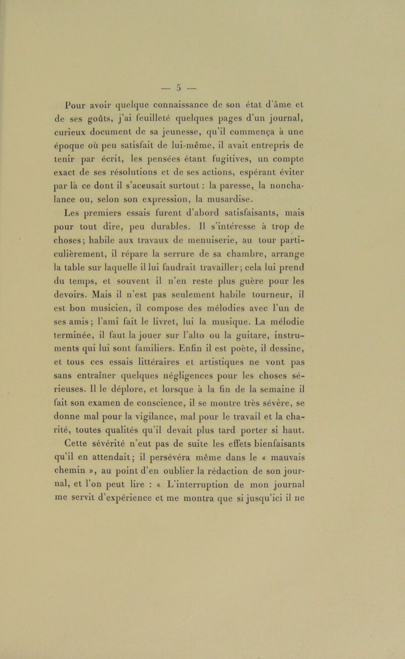 Pour avoir quelque connaissance de son étal d’âme et de ses goûts, j’ai feuilleté quelques pages d’un journal, curieux document de sa jeunesse, qu’il commença h une époque où peu satisfait de lui-même, il avait entrepris de tenir par écrit, les pensées étant fugitives, un compte exact de ses résolutions et de ses actions, espérant éviter par là ce dont il s’aceusait surtout: la paresse, la noncha- lance ou, selon son expression, la musardise. Les premiers essais furent d’abord satisfaisants, mais pour tout dire, peu durables. Il s'intéresse à trop de choses; habile aux travaux de menuiserie, au tour parti- culièrement, il répare la serrure de sa chambre, arrange la table sur laquelle il lui faudrait travailler; cela lui prend du temps, et souvent il n'en reste plus guère pour les devoirs. Mais il n’est pas seulement habile tourneur, il est bon musicien, il compose des mélodies avec l’un de ses amis; l’ami fait le livret, lui la musique. La mélodie terminée, il faut la jouer sur l’alto ou la guitare, instru- ments qui lui sont familiers. Enfin il est poète, il dessine, et tous ces essais littéraires et artistiques ne vont pas sans entraîner quelques négligences pour les choses sé- rieuses. Il le déplore, et lorsque à la fin de la semaine il fait son examen de conscience, il se montre très sévère, se donne mal pour la vigilance, mal pour le travail et la cha- rité, toutes qualités qu’il devait plus lard porter si haut. Cette sévérité n’eut pas de suite les effets bienfaisants qu’il en attendait; il persévéra même dans le « mauvais chemin », au point d’en oublier la rédaction de son jour- nal, et l’on peut lire : « L’interruption de mon journal me servit d’expérience et me montra que si jusqu’ici il ne