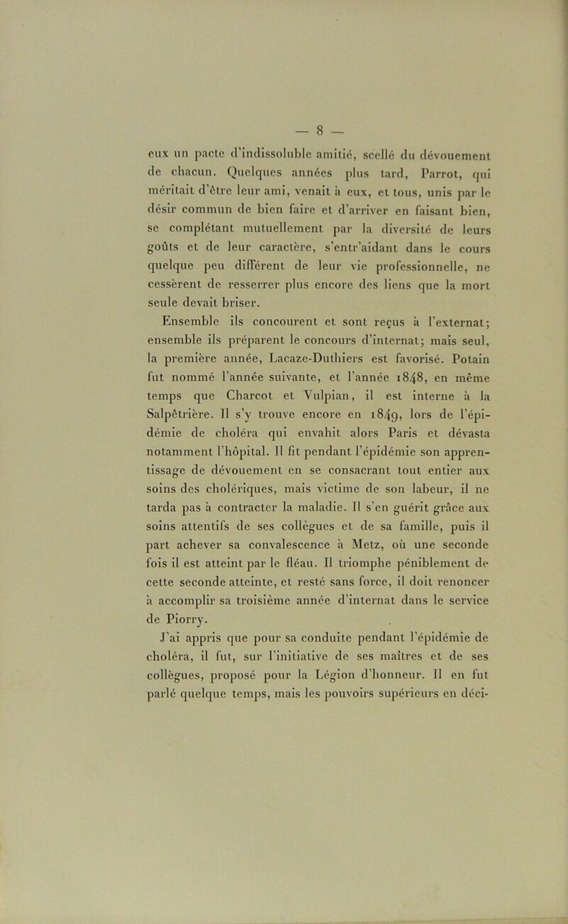 eux un pacte d’indissoluble amitié, scellé du dévouement de chacun. Quelques années plus tard, Parrot, qui méritait d’ôtre leur ami, venait à eux, et tous, unis par le désir commun de bien faire et d’arriver en faisant bien, se complétant mutuellement par la diversité de leurs goûts et de leur caractère, s’entr’aidant dans le cours quelque peu différent de leur vie professionnelle, ne cessèrent de resserrer plus encore des liens que la mort seule devait briser. Ensemble ils concourent et sont reçus à l’externat; ensemble ils préparent le concours d’internat; mais seul, la première année, Lacaze-Duthiers est favorisé. Potain fut nommé l’année suivante, et l’année 1848, en même temps que Charcot et Vulpian, il est interne à la Salpêtrière. Il s’y trouve encore en 1849, lors de l’épi- démie de choléra qui envahit alors Paris et dévasta notamment l’hôpital. 11 lit pendant l’épidémie son appren- tissage de dévouement en se consacrant tout entier aux soins des cholériques, mais victime de son labeur, il ne tarda pas h contracter la maladie. Il s’en guérit grâce aux soins attentifs de ses collègues et de sa famille, puis il part achever sa convalescence h Metz, où une seconde fois il est atteint par le fléau. Il triomphe péniblement de cette seconde atteinte, et resté sans force, il doit renoncer à accomplir sa troisième année d’internat dans le service de Piorry. J’ai appris que pour sa conduite pendant l’épidémie de choléra, il fut, sur l’initiative de ses maîtres et de ses collègues, proposé pour la Légion d’honneur. Il en fut parlé quelque temps, mais les pouvoirs supérieurs en déci-