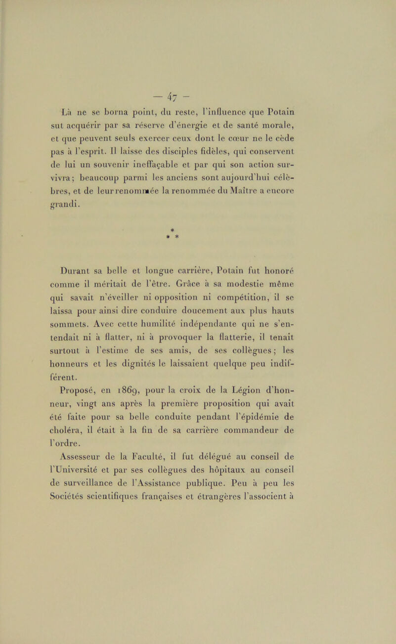 -47 - Là ne se borna point, clu reste, l’influence que Potain sut acquérir par sa réserve d'énergie et de santé morale, et que peuvent seuls exercer ceux dont le cœur ne le cède pas à l’esprit. Il laisse des disciples fidèles, qui conservent de lui un souvenir ineffaçable et par qui son action sur- vivra; beaucoup parmi les anciens sont aujourd’hui célè- bres, et de leur renomntée la renommée du Maître a encore grandi. * * * Durant sa belle et longue carrière, Potain fut honoré comme il méritait de l’être. Grâce à sa modestie même qui savait n’éveiller ni opposition ni compétition, il se laissa pour ainsi dire conduire doucement aux plus hauts sommets. Avec celte humilité indépendante qui ne s’en- tendait ni à flatter, ni à provoquer la flatterie, il tenait surtout à l’estime de ses amis, de ses collègues ; les honneurs et les dignités le laissaient quelque peu indif- férent. Proposé, en 186g, pour la croix de la Légion d’hon- neur, vingt ans après la première proposition qui avait été faite pour sa belle conduite pendant l’épidémie de choléra, il était à la fin de sa carrière commandeur de l’ordre. Assesseur de la Faculté, il fut délégué au conseil de l’Université et par ses collègues des hôpitaux au conseil de surveillance de l’Assistance publique. Peu à peu les Sociétés scientifiques françaises et étrangères l’associent à