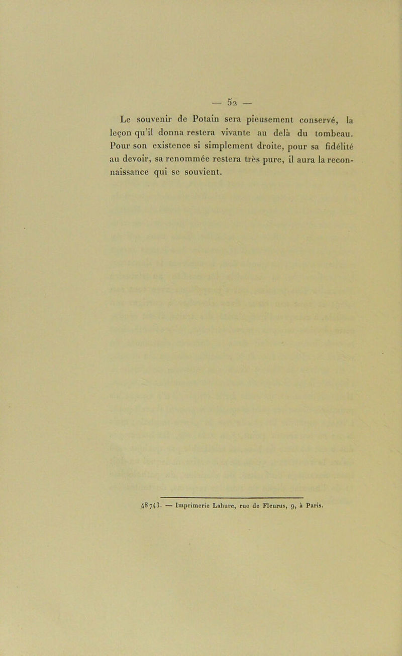 Le souvenir de Potain sera pieusement conservé, la leçon qu'il donna restera vivante au delà du tombeau. Pour son existence si simplement droite, pour sa fidélité au devoir, sa renommée restera très pure, il aura la recon- naissance qui se souvient. 48743. — Imprimerie Lahure, rue de Fleurus, 9, à Paris.