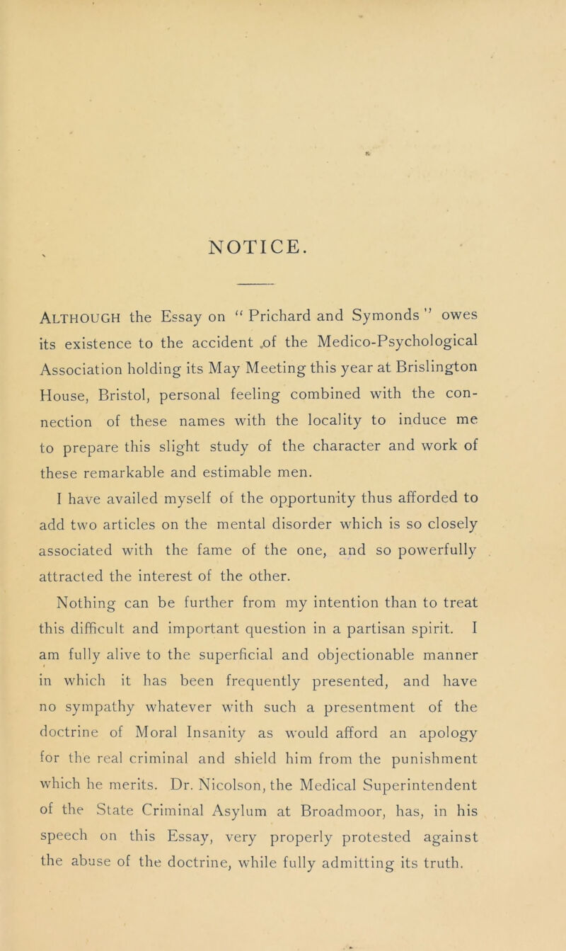NOTICE. Although the Essay on “ Prichard and Symonds ” owes its existence to the accident ,of the Medico-Psychological Association holding its May Meeting this year at Brislington House, Bristol, personal feeling combined with the con- nection of these names with the locality to induce me to prepare this slight study of the character and work of these remarkable and estimable men. I have availed myself of the opportunity thus afforded to add two articles on the mental disorder which is so closely associated with the fame of the one, and so powerfully attracted the interest of the other. Nothing can be further from my intention than to treat this difficult and important question in a partisan spirit. I am fully alive to the superficial and objectionable manner in which it has been frequently presented, and have no sympathy whatever with such a presentment of the doctrine of Moral Insanity as would afford an apology for the real criminal and shield him from the punishment which he merits. Dr. Nicolson, the Medical Superintendent of the State Criminal Asylum at Broadmoor, has, in his speech on this Essay, very properly protested against the abuse of the doctrine, while fully admitting Its truth.
