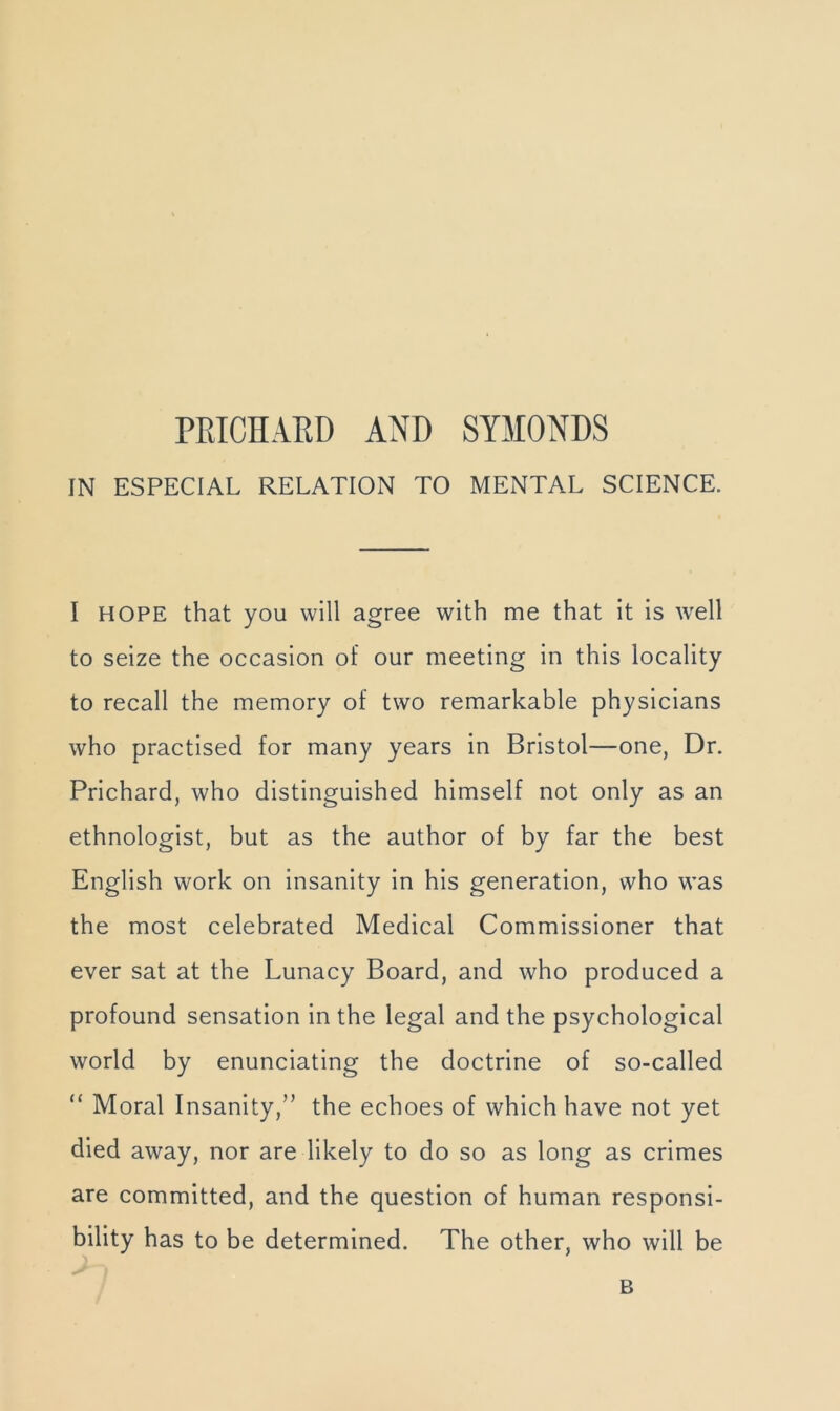 IN ESPECIAL RELATION TO MENTAL SCIENCE. I HOPE that you will agree with me that it is well to seize the occasion of our meeting in this locality to recall the memory of two remarkable physicians who practised for many years in Bristol—one, Dr. Prichard, who distinguished himself not only as an ethnologist, but as the author of by far the best English work on insanity in his generation, who was the most celebrated Medical Commissioner that ever sat at the Lunacy Board, and who produced a profound sensation in the legal and the psychological world by enunciating the doctrine of so-called “ Moral Insanity,” the echoes of which have not yet died away, nor are likely to do so as long as crimes are committed, and the question of human responsi- bility has to be determined. The other, who will be B