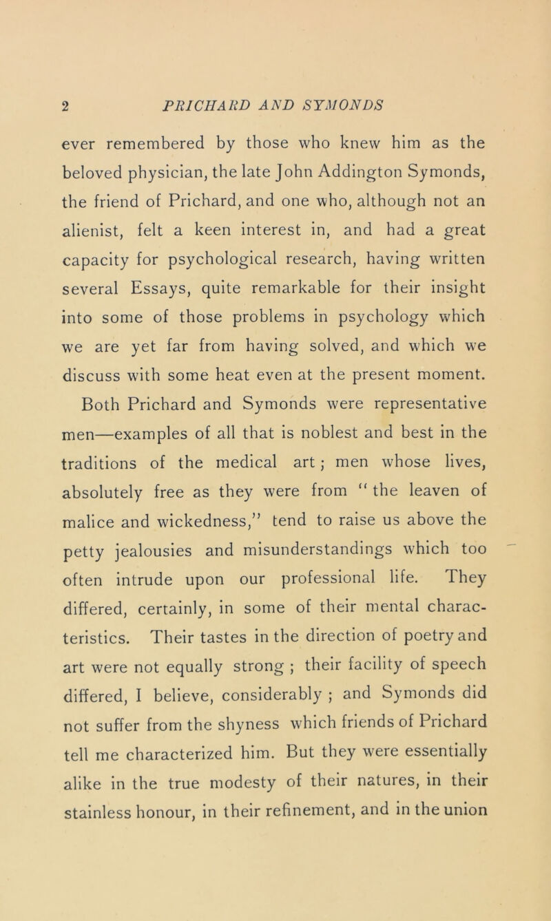 ever remembered by those who knew him as the beloved physician, the late John Addington Symonds, the friend of Prichard, and one who, although not an alienist, felt a keen interest in, and had a great capacity for psychological research, having written several Essays, quite remarkable for their insight into some of those problems in psychology which we are yet far from having solved, and wEich we discuss w'ith some heat even at the present moment. Both Prichard and Symonds were representative men—examples of all that is noblest and best in the traditions of the medical art; men whose lives, absolutely free as they were from “ the leaven of malice and wickedness,” tend to raise us above the petty jealousies and misunderstandings w^hich too often intrude upon our professional life. They differed, certainly, in some of their mental charac- teristics. Their tastes in the direction of poetry and art were not equally strong ; their facility of speech differed, I believe, considerably ; and Symonds did not suffer from the shyness which friends of Prichard tell me characterized him. But they were essentially alike in the true modesty of their natures, in their stainless honour, in their refinement, and in the union