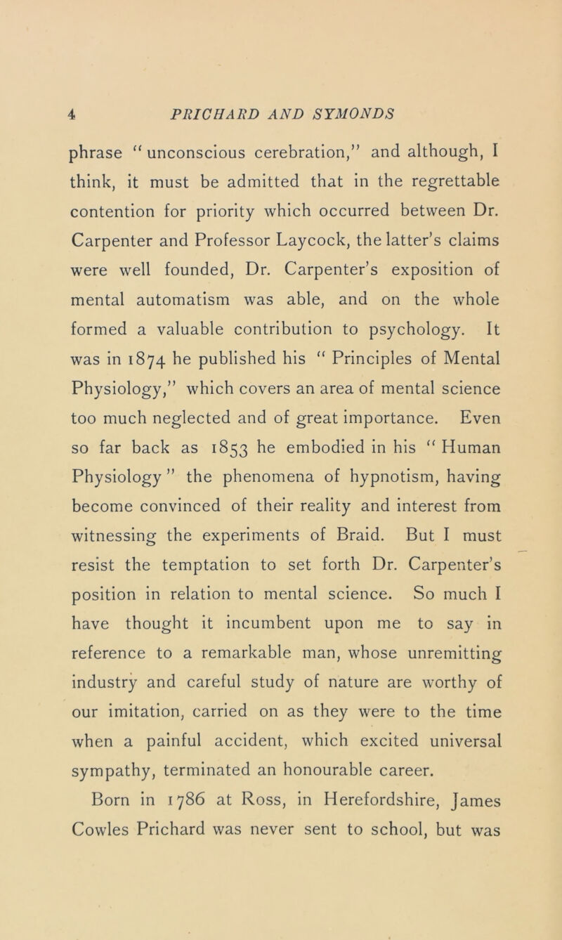phrase unconscious cerebration,” and although, I think, it must be admitted that in the regrettable contention for priority which occurred between Dr. Carpenter and Professor Laycock, the latter’s claims were well founded. Dr. Carpenter’s exposition of mental automatism was able, and on the whole formed a valuable contribution to psychology. It was in 1874 he published his “ Principles of Mental Physiology,” which covers an area of mental science too much neglected and of great importance. Even so far back as 1853 he embodied in his “ Human Physiology ” the phenomena of hypnotism, having become convinced of their reality and interest from witnessing the experiments of Braid. But I must resist the temptation to set forth Dr. Carpenter’s position in relation to mental science. So much I have thought it incumbent upon me to say in reference to a remarkable man, whose unremitting industry and careful study of nature are worthy of our imitation, carried on as they were to the time when a painful accident, which excited universal sympathy, terminated an honourable career. Born in 1786 at Ross, in Herefordshire, James Cowles Prichard was never sent to school, but was