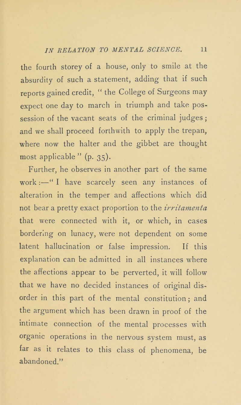 the fourth storey of a house, only to smile at the absurdity of such a statement, adding that if such reports gained credit, “ the College of Surgeons may expect one day to march in triumph and take pos- session of the vacant seats of the criminal judges ; and we shall proceed forthwith to apply the trepan, where now the halter and the gibbet are thought most applicable ” (p. 35). Further, he observes in another part of the same work:—“ I have scarcely seen any instances of alteration in the temper and affections w'hich did not bear a pretty exact proportion to the irritamenta that were connected with it, or which, in cases bordering on lunacy, were not dependent on some latent hallucination or false impression. If this explanation can be admitted in all instances where the affections appear to be perverted, it will follow that we have no decided instances of orig^inal dis- order in this part of the mental constitution ; and the argument which has been drawn in proof of the intimate connection of the mental processes with organic operations in the nervous system must, as far as it relates to this class of phenomena, be abandoned.”