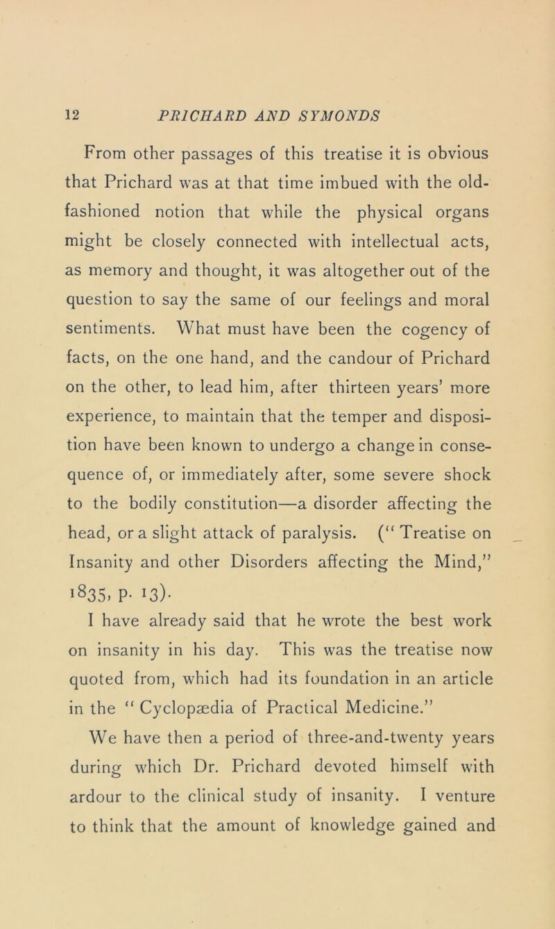 From other passages of this treatise it is obvious that Prichard was at that time imbued with the old- fashioned notion that while the physical organs might be closely connected with intellectual acts, as memory and thought, it was altogether out of the question to say the same of our feelings and moral sentiments. What must have been the cogency of facts, on the one hand, and the candour of Prichard on the other, to lead him, after thirteen years’ m.ore experience, to maintain that the temper and disposi- tion have been known to undergo a change in conse- quence of, or immediately after, some severe shock to the bodily constitution—a disorder affecting the head, ora slight attack of paralysis. Treatise on Insanity and other Disorders affecting the Mind,” 1835. p-13)- I have already said that he wrote the best work on insanity in his day. This was the treatise now quoted from, which had its foundation in an article in the “ Cyclopaedia of Practical Medicine.” We have then a period of three-and-twenty years during which Dr. Prichard devoted himself with ardour to the clinical study of insanity. I venture to think that the amount of knowledge gained and