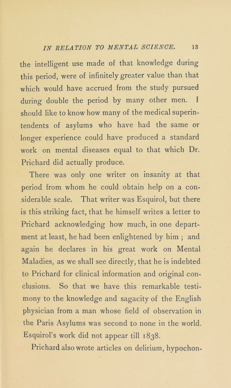 the intelligent use made of that knowledge during this period, were of infinitely greater value than that which would have accrued from the study pursued during double the period by many other men. I should like to know how many of the medical superin- tendents of asylums who have had the same or longer experience could have produced a standard work on mental diseases equal to that which Dr. Prichard did actually produce. There was only one writer on insanity at that period from whom he could obtain help on a con- siderable scale. That writer was Esquirol, but there is this striking fact, that he himself writes a letter to Prichard acknowledging how much, in one depart- ment at least, he had been enlightened by him ; and again he declares in his great work on Mental Maladies, as we shall see directly, that he is indebted to Prichard for clinical information and original con- clusions. So that we have this remarkable testi- mony to the knowledge and sagacity of the English physician from a man whose field of observation in the Paris Asylums was second to none in the world. Esquirol’s work did not appear till 1838. Prichard also wrote articles on delirium, hypochon-