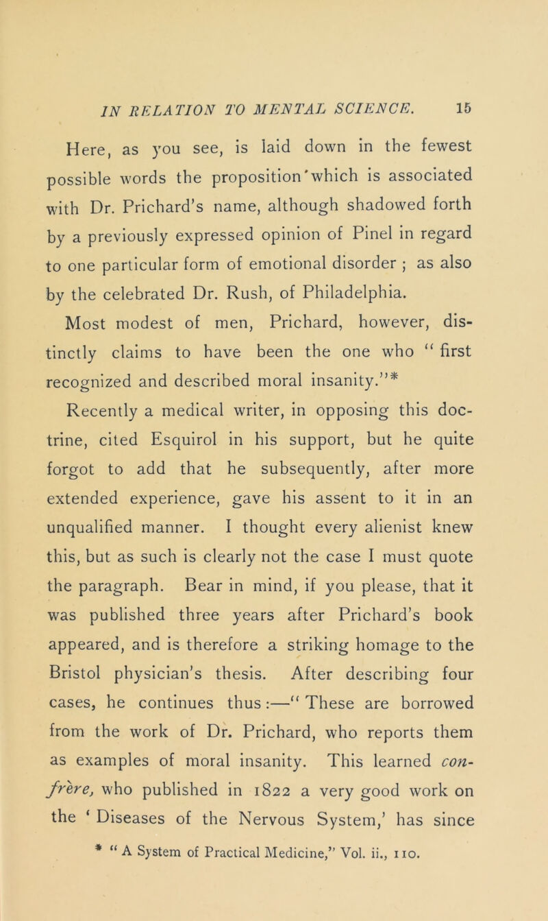 Here, as you see, is laid down in the fewest possible words the proposition'which is associated with Dr. Prichard’s name, although shadowed forth by a previously expressed opinion of Pinel in regard to one particular form of emotional disorder ; as also by the celebrated Dr. Rush, of Philadelphia. Most modest of men, Prichard, however, dis- tinctly claims to have been the one who “ first recognized and described moral insanity.”* Recently a medical writer, in opposing this doc- trine, cited Esquirol in his support, but he quite forgot to add that he subsequently, after more extended experience, gave his assent to it in an unqualified manner. I thought every alienist knew this, but as such is clearly not the case I must quote the paragraph. Bear in mind, if you please, that it was published three years after Prichard’s book appeared, and is therefore a striking homage to the Bristol physician’s thesis. After describing four cases, he continues thus:—“ These are borrowed from the work of Df. Prichard, who reports them as examples of moral insanity. This learned con- frere, who published in 1822 a very good work on the ‘ Diseases of the Nervous System,’ has since * “ A System of Practical Medicine,” Vol. ii., no.