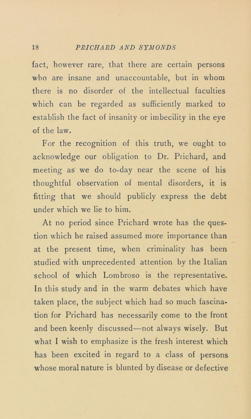 fact, however rare, that there are certain persons who are insane and unaccountable, but in whom there is no disorder of the intellectual faculties which can be regarded as sufficiently marked to establish the fact of insanity or imbecility in the eye of the law. For the recognition of this truth, we ought to acknowledge our obligation to Dr. Prichard, and meeting as we do to-day near the scene of his thoughtful observation of mental disorders, it is fitting that we should publicly express the debt under which we lie to him. At no period since Prichard wrote has the ques- tion which he raised assumed more importance than at the present time, when criminality has been studied with unprecedented attention by the Italian school of which Lombroso is the representative. In this study and in the warm debates which have taken place, the subject which had so much fascina- tion for Prichard has necessarily come to the front and been keenly discussed—not always wisely. But what I wish to emphasize is the fresh interest which has been excited in regard to a class of persons whose moral nature is blunted by disease or defective