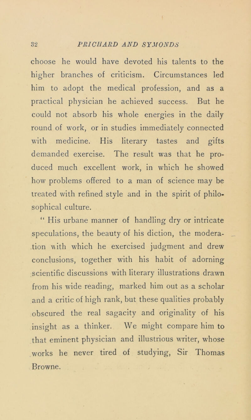 choose he would have devoted his talents to the higher branches of criticism. Circumstances led him to adopt the medical profession, and as a practical physician he achieved success. But he could not absorb his whole energies in the daily round of work, or in studies immediately connected with medicine. His literary tastes and gifts demanded exercise. The result was that he pro- duced much excellent work, in which he showed how problems offered to a man of science may be treated with refined style and in the spirit of philo- sophical culture. “ His urbane manner of handling dry or intricate speculations, the beauty of his diction, the modera- .tion with wTich he exercised judgment and drew conclusions, together with his habit of adorning scientific discussions with literary illustrations drawn from his wide reading, marked him out as a scholar and a critic of high rank, but these qualities probably obscured the real sagacity and originality of his insight as a thinker. We might compare him to that eminent physician and illustrious WTiter, whose w^orks he never tired of studying. Sir Thomas Browne.