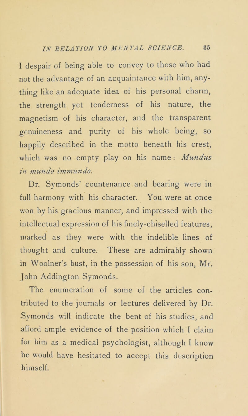 I despair of being able to convey to those who had not the advantage of an acquaintance with him, any- thing like an adequate idea of his personal charm, the strength yet tenderness of his nature, the magnetism of his character, and the transparent genuineness and purity of his whole being, so happily described in the motto beneath his crest, which was no empty play on his name : Mundus in miindo immundo. Dr. Symonds’ countenance and bearing were in full harmony with his character. You were at once won by his gracious manner, and impressed with the intellectual expression of his finely-chiselled features, marked as they were with the indelible lines of thought and culture. These are admirably shown in Woolner’s bust, in the possession of his son, Mr. John Addington Symonds. The enumeration of some of the articles con- tributed to the journals or lectures delivered by Dr. Symonds will indicate the bent of his studies, and afford ample evidence of the position which I claim for him as a medical psychologist, although I know he would have hesitated to accept this description himself.