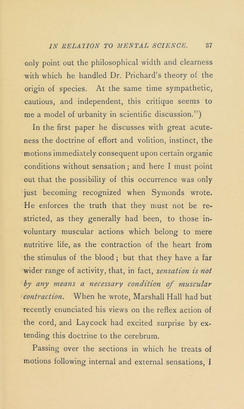 only point out the philosophical width and clearness with which he handled Dr. Prichard’s theory of the origin of species. At the same time sympathetic, cautious, and independent, this critique seems to me a model of urbanity in scientific discussion.”) In the first paper he discusses with great acute- ness the doctrine of effort and volition, instinct, the motions immediately consequent upon certain organic conditions without sensation; and here I must point out that the possibility of this occurrence was only just becoming recognized when Symonds wrote. He enforces the truth that they must not be re- stricted, as they generally had been, to those in- voluntary muscular actions which belong to mere nutritive life, as the contraction of the heart from the stimulus of the blood ; but that they have a far wider range of activity, that, in fact, sensation is not by any means a necessary condition of muscular 'contraction. When he wrote, Marshall Hall had but recently enunciated his views on the reflex action of the cord, and Laycock had excited surprise by ex- tending this doctrine to the cerebrum. Passing over the sections in which he treats of motions following internal and external sensations, I