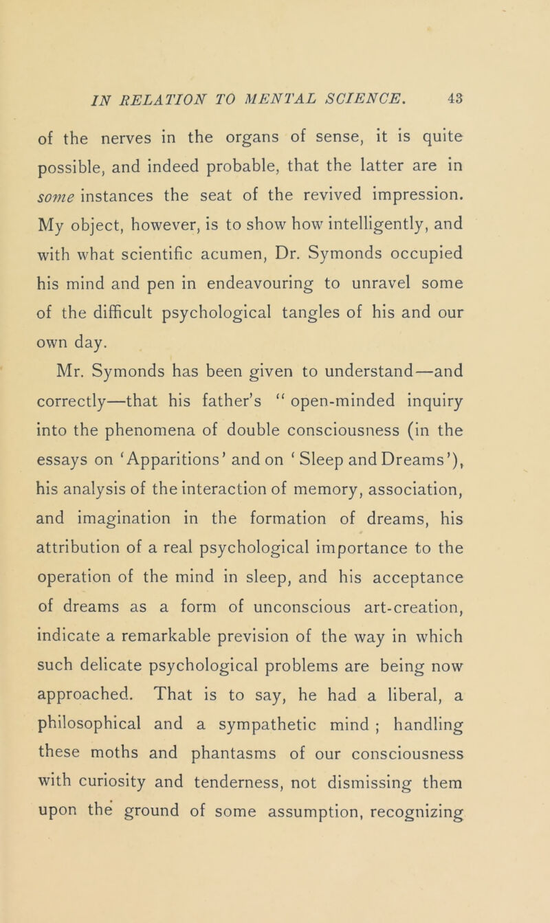 of the nerves in the organs of sense, it is quite possible, and indeed probable, that the latter are in some instances the seat of the revived impression. My object, however, is to show how intelligently, and with what scientific acumen. Dr. Symonds occupied his mind and pen in endeavouring to unravel some of the difficult psychological tangles of his and our own day. Mr. Symonds has been given to understand—and correctly—that his father’s “ open-minded inquiry into the phenomena of double consciousness (in the essays on ‘Apparitions’ and on ‘Sleep and Dreams’), his analysis of the interaction of memory, association, and imagination in the formation of dreams, his attribution of a real psychological importance to the operation of the mind in sleep, and his acceptance of dreams as a form of unconscious art-creation, indicate a remarkable prevision of the way in which such delicate psychological problems are being now approached. That is to say, he had a liberal, a philosophical and a sympathetic mind ; handling these moths and phantasms of our consciousness with curiosity and tenderness, not dismissing them upon the ground of some assumption, recognizing