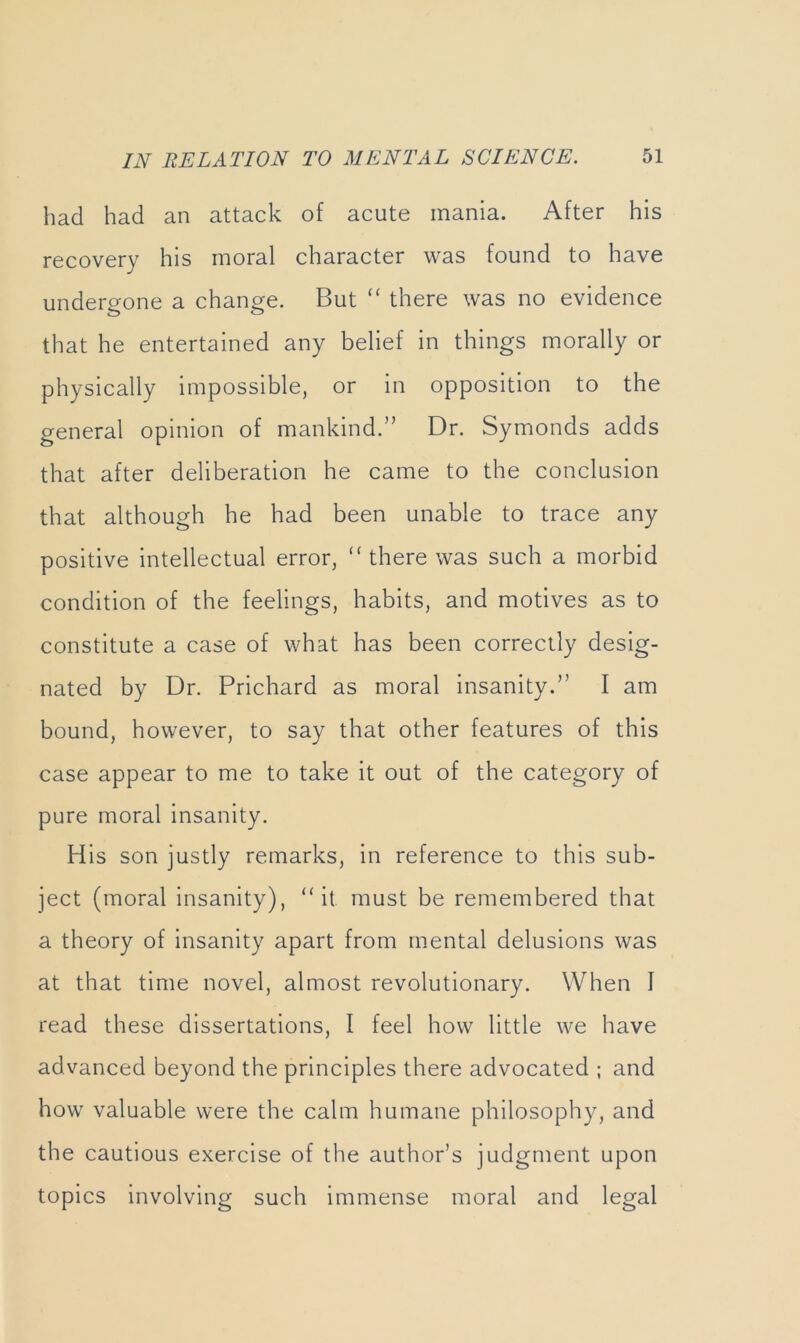 had had an attack of acute mania. After his recovery his moral character was found to have undergone a change. But there was no evidence that he entertained any belief in things morally or physically impossible, or in opposition to the general opinion of mankind.” Dr. Symonds adds that after deliberation he came to the conclusion that although he had been unable to trace any positive intellectual error, ‘‘there was such a morbid condition of the feelings, habits, and motives as to constitute a case of what has been correctly desig- nated by Dr. Prichard as moral insanity.” I am bound, however, to say that other features of this case appear to me to take it out of the category of pure moral insanity. His son justly remarks, in reference to this sub- ject (moral Insanity), “it must be remembered that a theory of insanity apart from mental delusions was at that time novel, almost revolutionary. When I read these dissertations, I feel how little we have advanced beyond the principles there advocated ; and how valuable were the calm humane philosophy, and the cautious exercise of the author’s judgment upon topics involving such immense moral and legal