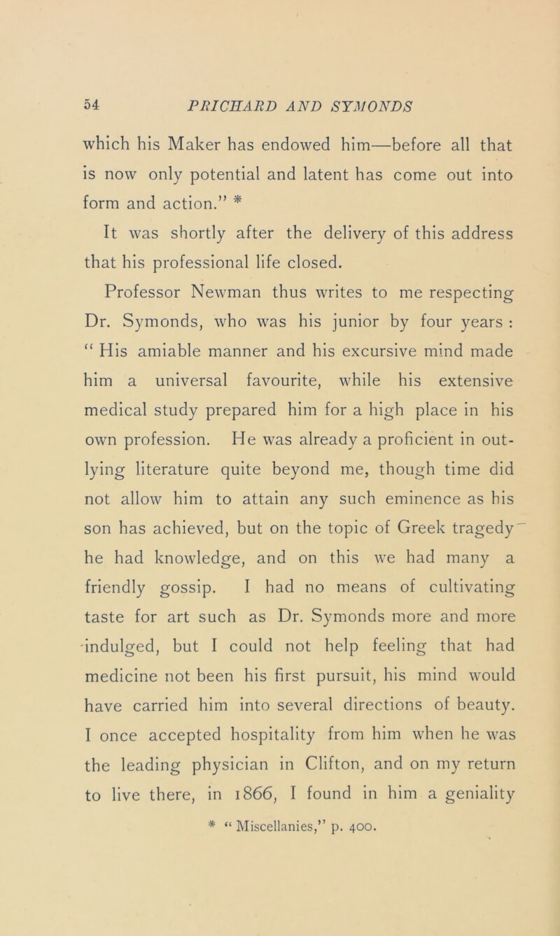 which his Maker has endowed him—before all that is now only potential and latent has come out into form and action.” ^ It was shortly after the delivery of this address that his professional life closed. Professor Newman thus writes to me respecting Dr. Symonds, who was his junior by four years : “ His amiable manner and his excursive mind made him a universal favourite, while his extensive medical study prepared him for a high place in his own profession. He was already a proficient in out- lying literature quite beyond me, though time did not allow him to attain any such eminence as his son has achieved, but on the topic of Greek tragedy he had knowledge, and on this we had many a friendly gossip. I had no means of cultivating taste for art such as Dr. Symonds more and more ■indulged, but I could not help feeling that had medicine not been his first pursuit, his mind would have carried him into several directions of beauty. I once accepted hospitality from him when he was the leading physician in Clifton, and on my return to live there, in 1866, I found in him a geniality