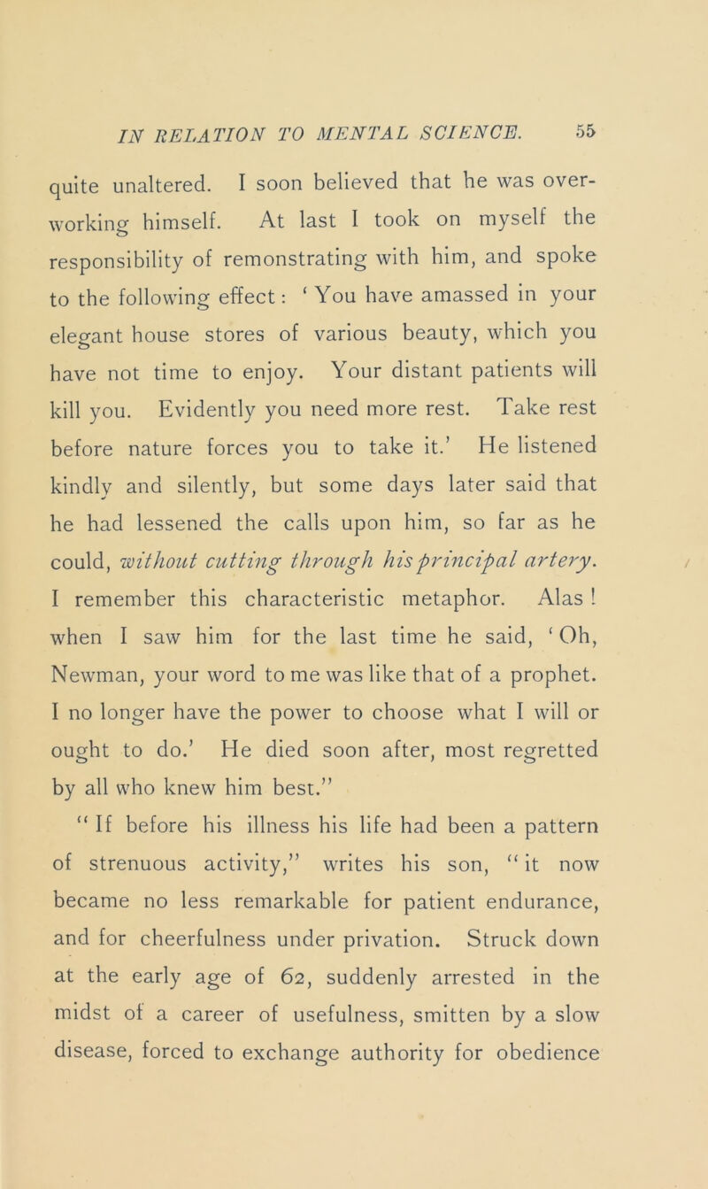 quite unaltered. I soon believed that he was over- working himself. At last I took on myself the responsibility of remonstrating with him, and spoke to the following effect: ‘You have amassed in your elegant house stores of various beauty, which you have not time to enjoy. Your distant patients will kill you. Evidently you need more rest. Take rest before nature forces you to take it.’ He listened kindly and silently, but some days later said that he had lessened the calls upon him, so far as he could, without cutting through his principal artery. I remember this characteristic metaphor. Alas 1 when I saw him for the last time he said, ‘ Oh, Newman, your word to me was like that of a prophet. I no longer have the power to choose what I will or ought to do.’ He died soon after, most regretted by all who knew him best.” “ If before his illness his life had been a pattern of strenuous activity,” writes his son, “ it now became no less remarkable for patient endurance, and for cheerfulness under privation. Struck down at the early age of 62, suddenly arrested in the midst ot a career of usefulness, smitten by a slow disease, forced to exchange authority for obedience