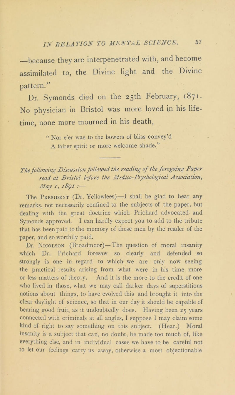 because they are interpenetrated with, and become assimilated to, the Divine light and the Divine pattern.’^ Dr. Symonds died on the 25th February, 1871. No physician in Bristol was more loved in his life- time, none more mourned in his death, “ Nor e’er was to the bowers of bliss convey’d A fairer spirit or more welcome shade.” The following Discussion followed the reading of the foregoing Paper read at Bristol before the Medico-Psychological Association, May 7, i8gi:— The President (Dr. Yellowlees)—I shall be glad to hear any remarks, not necessarily confined to the subjects of the paper, but dealing with the great doctrine which Prichard advocated and Symonds approved. I can hardly expect you to add to the tribute that has been paid to the memory of these men by the reader of the paper, and so worthily paid. Dr. Nicolson (Broadmoor) —The question of moral insanity which Dr. Prichard foresaw so clearly and defended so strongly is one in regard to which we are only now seeing the practical results arising from what were in his time more or le.ss matters of theory. And it is the more to the credit of one who lived in those, what we may call darker days of superstitious notions about things, to have evolved this and brought it into the clear daylight of science, so that in our day it should be capable of bearing good fruit, as it undoubtedly does. Having been 25 years connected with criminals at all angles, 1 suppose I may claim some kind of right to say something on this subject. (Hear.) Moral insanity is a subject that can, no doubt, be made too much of, like everything else, and in individual cases we have to be careful not to let our feelings carry us away, otherwise a most objectionable