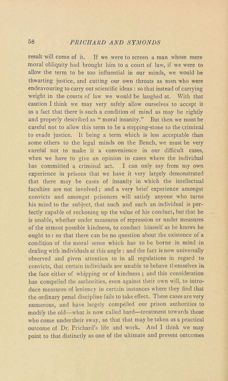 result will come of it. If we were to screen a man whose mere moral obliquity had brought him to a court of law, if we were to allow the term to be too influential in our minds, we would be thwarting justice, and cutting our own throats as men who were endeavouring to carry out scientific ideas : so that instead of carrying weight in the courts of law we would be laughed at. With that caution I think we may very safely allow ourselves to accept it as a fact that there is such a condition of mind as may be rightly and properly described as “ moral insanity.” But then we must be careful not to allow this term to be a stepping-stone to the criminal to evade justice. It being a term which is less acceptable than some others to the legal minds on the Bench, we must be very careful not to make it a convenience in our difficult cases, when we have to give an opinion in cases where the individual has committed a criminal act. I can only say from my own experience in prisons that we have it very largely demonstrated that there may be cases of insanity in which the intellectual faculties are not involved ; and a very brief experience amongst convicts and amongst prisoners will satisfy anyone who turns his mind to the subject, that such and such an individual is per- fectly capable of reckoning up the value of his conduct, but that he is unable, whether under measures of repression or under measures of the utmost possible kindness, to conduct himself as he knows he ought to: so that there can be no question about the existence of a condition of the moral sense which has to be borne in mind in dealing with individuals at this angle : and the fact is now universally observed and given attention to in all regulations in regard to convicts, that certain individuals are unable to behave themselves in the face either of whipping or of kindness ; and this consideration has compelled the authorities, even against their own will, to intro- duce measures of leniency in certain instances where they find that the ordinary penal discipline fails to take effect. These cases are very numerous, and have largely compelled our prison authorities to modify the old—what is now called hard—treatment towards those who come under their sway, so that that may be taken as a practical outcome of Dr. Prichard’s life and work. And I think we may point to that distinctly as one of the ultimate and present outcomes