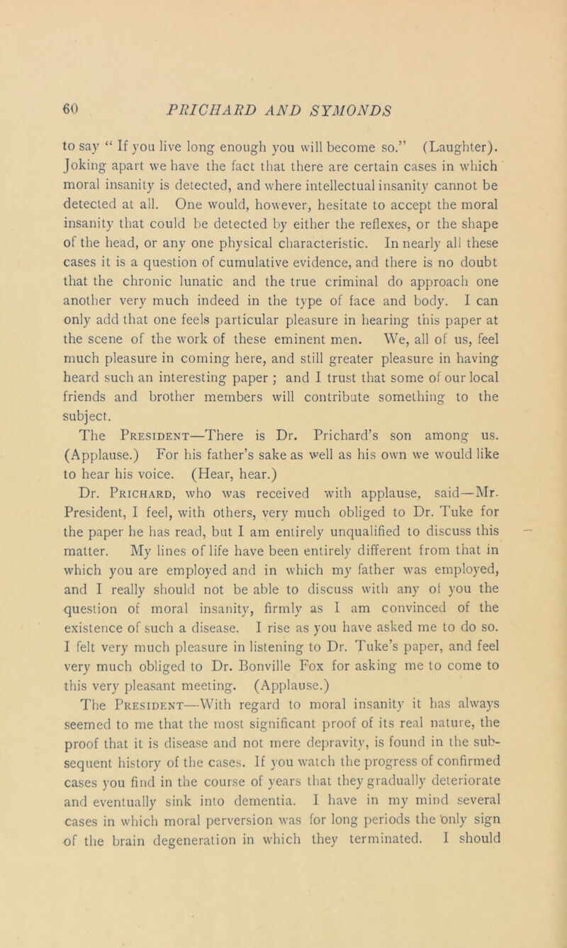 to say “ If you live long enough you will become so.” (Laughter). Joking apart we have the fact that there are certain cases in which moral insanity is detected, and where intellectual insanity cannot be detected at all. One would, however, hesitate to accept the moral insanity that could be detected by either the reflexes, or the shape of the head, or any one physical characteristic. In nearly all these cases it is a question of cumulative evidence, and there is no doubt that the chronic lunatic and the true criminal do approach one another very much indeed in the type of face and body. I can only add that one feels particular pleasure in hearing this paper at the scene of the work of these eminent men. We, all of us, feel much pleasure in coming here, and still greater pleasure in having heard such an interesting paper ; and I trust that some of our local friends and brother members will contribute something to the subject. The President—There is Dr. Prichard’s son among us. (Applause.) For his father’s sake as well as his own we would like to hear his voice. (Hear, hear.) Dr. Prichard, who was received with applause, said—Mr. President, I feel, with others, very much obliged to Dr. Tuke for the paper he has read, but I am entirely unqualified to discuss this matter. My lines of life have been entirely different from that in which you are employed and in which my father was employed, and I really should not be able to discuss with any of you the question of moral insanity, firmly as I am convinced of the existence of such a disease. I rise as you have asked me to do so. I felt very much pleasure in listening to Dr. Tuke’s paper, and feel very much obliged to Dr. Bonville Fox for asking me to come to this very pleasant meeting. (Applause.) The President—With regard to moral insanity it has always seemed to me that the most significant proof of its real nature, the proof that it is disease and not mere depravity, is found in the sub- sequent history of the cases. If you watch the progress of confirmed cases you find in the course of years that they gradually deteriorate and eventually sink into dementia. I have in my mind several cases in which moral perversion was for long periods the 'only sign of the brain degeneration in which they terminated. I should