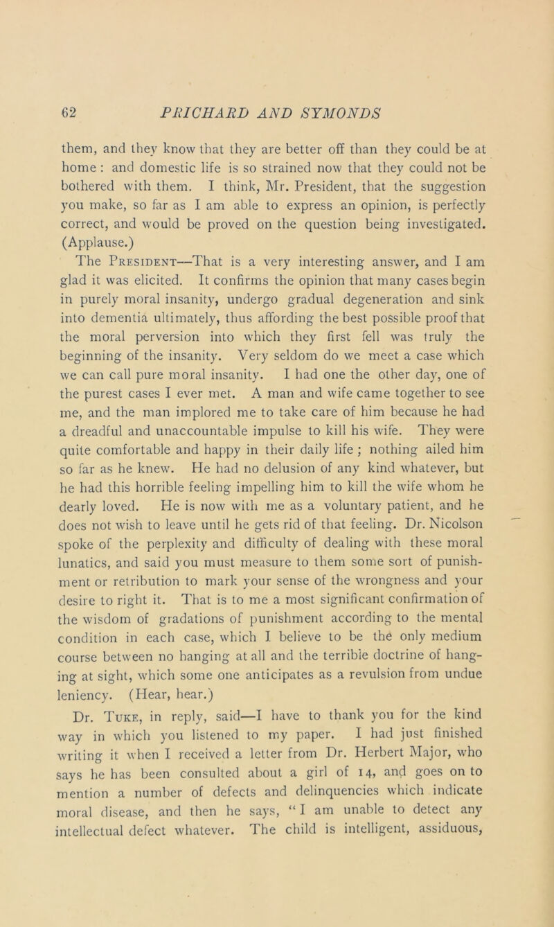 them, and they know that they are better off than they could be at home : and domestic life is so strained now that they could not be bothered with them. I think, Mr. President, that the suggestion you make, so far as I am able to express an opinion, is perfectly correct, and would be proved on the question being investigated. (Applause.) The PRESiDENT—That is a very interesting answer, and I am glad it was elicited. It confirms the opinion that many cases begin in purely moral insanity, undergo gradual degeneration and sink into dementia ultimately, thus affording the best possible proof that the moral perversion into which they first fell was truly the beginning of the insanity. Very seldom do we meet a case which we can call pure moral insanity. I had one the other day, one of the purest cases I ever met. A man and wife came together to see me, and the man implored me to take care of him because he had a dreadful and unaccountable impulse to kill his wife. They were quite comfortable and happy in their daily life ; nothing ailed him so far as he knew. He had no delusion of any kind whatever, but he had this horrible feeling impelling him to kill the wife whom he dearly loved. He is now with me as a voluntary patient, and he does not wish to leave until he gets rid of that feeling. Dr. Nicolson spoke of the perplexity and difficulty of dealing with these moral lunatics, and said you must measure to them some sort of punish- ment or retribution to mark your sense of the wrongness and your desire to right it. That is to me a most significant confirmation of the wisdom of gradations of punishment according to the mental condition in each case, which I believe to be the only medium course between no hanging at all and the terrible doctrine of hang- ing at sight, which some one anticipates as a revulsion from undue leniency. (Hear, hear.) Dr. Tuke, in reply, said—I have to thank you for the kind way in which you listened to my paper. I had just finished writing it when I received a letter from Dr. Herbert Major, who says he has been consulted about a girl of i4> and goes onto mention a number of defects and delinquencies which indicate moral disease, and then he says, “ I am unable to detect any intellectual defect whatever. The child is intelligent, assiduous,