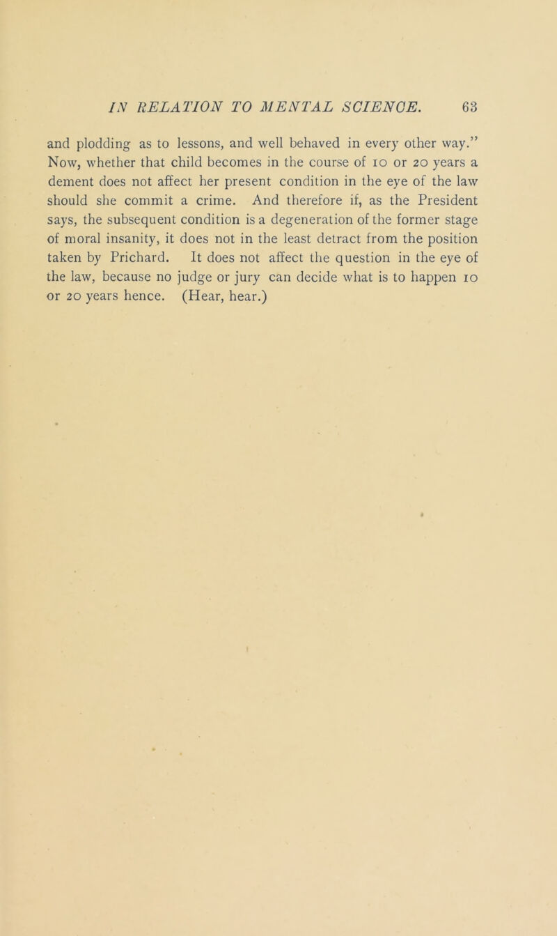 and plodding as to lessons, and well behaved in every other way.” Now, whether that child becomes in the course of lo or 20 years a dement does not affect her present condition in the eye of the law should she commit a crime. And therefore if, as the President says, the subsequent condition is a degeneration of the former stage of moral insanity, it does not in the least detract from the position taken by Prichard. It does not affect the question in the eye of the law, because no judge or jury can decide what is to happen 10 or 20 years hence. (Hear, hear.)