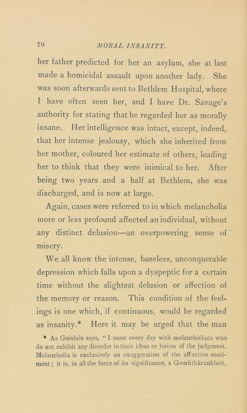 her father predicted for her an asylum, she at last made a homicidal assault upon another lady. She was soon afterwards sent to Bethlem Hospital, where I have often seen her, and I have Dr. Savage’s authority for stating that he regarded her as morally insane. Her intelligence was intact, except, indeed, that her intense jealousy, which she inherited from her mother, coloured her estimate of others, leadlnof her to think that they were inimical to her. After being two years and a half at Bethlem, she was discharged, and is now at large. Again, cases were referred to in which melancholia more or less profound affected an Individual, without any distinct delusion—an overpowering sense of misery. We all know the intense, baseless, unconquerable depression which falls upon a dyspeptic for a certain time without the slightest delusion or affection of the memory or reason. This condition of the feel- ings is one which, if continuous, would be regarded as insanity.* Here it may be urged that the man * As Guislain says, “ I meet every day with melancholiacs who do not exhibit any disorder intlieir ideas or lesion of the judgment. Melancholia is exclusively an exaggeration of the affective senti- ment ; it is, in all the force of its significance, a Gemiithkrankheit,