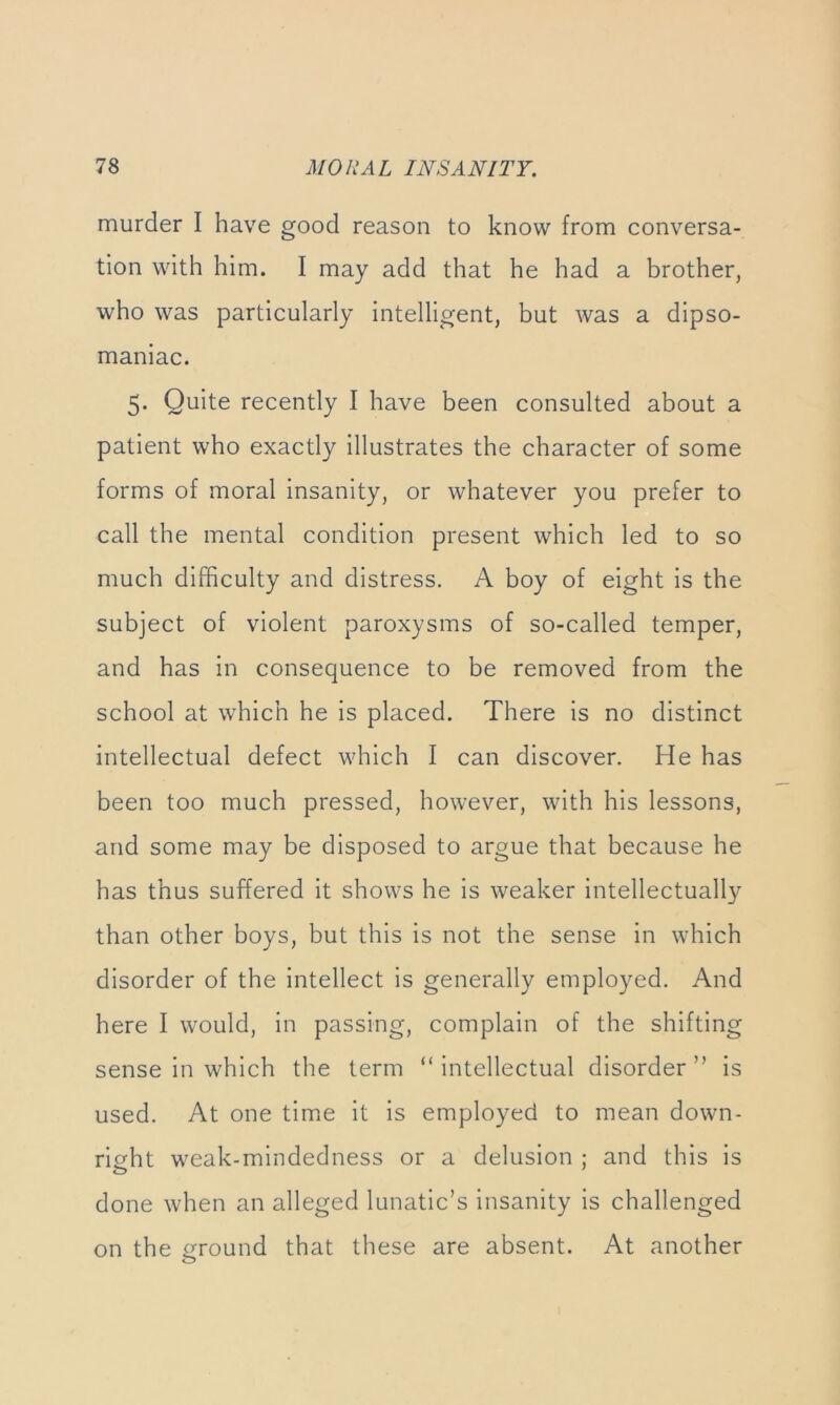 murder I have good reason to know from conversa- tion with him. I may add that he had a brother, who was particularly intelligent, but was a dipso- maniac. 5. Quite recently I have been consulted about a patient who exactly illustrates the character of some forms of moral insanity, or whatever you prefer to call the mental condition present which led to so much difficulty and distress. A boy of eight is the subject of violent paroxysms of so-called temper, and has in consequence to be removed from the school at which he is placed. There is no distinct intellectual defect which I can discover. He has been too much pressed, however, with his lessons, and some may be disposed to argue that because he has thus suffered it shows he is weaker intellectual!}^ than other boys, but this is not the sense in which disorder of the intellect is generally employed. And here I would, in passing, complain of the shifting sense in which the term “ intellectual disorder ” is used. At one time it is employed to mean down- ricrht weak-mindedness or a delusion ; and this is done when an alleged lunatic’s insanity is challenged on the ground that these are absent. At another