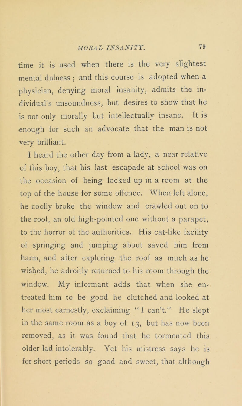 time it is used when there is the very slightest mental dulness ; and this course is adopted when a physician, denying moral insanity, admits the in- dividual’s unsoundness, but desires to show that he is not only morally but intellectually insane. It is enough for such an advocate that the man is not very brilliant. I heard the other day from a lady, a near relative of this boy, that his last escapade at school was on the occasion of being locked up in a room at the top of the house for some offence. When left alone, he coolly broke the window^ and crawled out on to the roof, an old high-pointed one without a parapet, to the horror of the authorities. His cat-like facility of springing and jumping about saved him from harm, and after exploring the roof as much as he wished, he adroitly returned to his room through the window. My informant adds that when she en- treated him to be good he clutched and looked at her most earnestly, exclaiming “ I can’t.” He slept in the same room as a boy of 13, but has now been removed, as it was found that he tormented this older lad intolerably. Yet his mistress says he is for short periods so good and sweet, that although