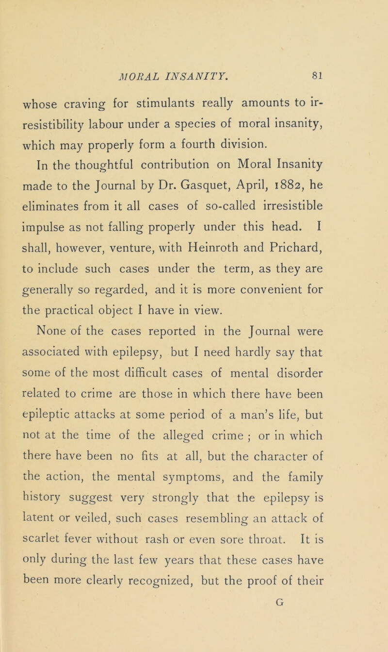 whose craving for stimulants really amounts to ir- resistibility labour under a species of moral insanity, which may properly form a fourth division. In the thoughtful contribution on Moral Insanity made to the Journal by Dr. Gasquet, April, 1882, he eliminates from it all cases of so-called irresistible impulse as not falling properly under this head. I shall, however, venture, with Heinroth and Prichard, to include such cases under the term, as they are generally so regarded, and it is more convenient for the practical object I have in view. None of the cases reported in the Journal were associated with epilepsy, but I need hardly say that some of the most difficult cases of mental disorder related to crime are those in which there have been epileptic attacks at some period of a man’s life, but not at the time of the alleged crime ; or in which there have been no fits at all, but the character of the action, the mental symptoms, and the family history suggest very strongly that the epilepsy is latent or veiled, such cases resembling an attack of scarlet fever without rash or even sore throat. It is only during the last few years that these cases have been more clearly recognized, but the proof of their G