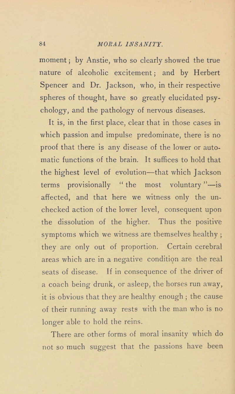 moment; by Anstie, who so clearly showed the true nature of alcoholic excitement; and by Herbert Spencer and Dr. Jackson, who, in their respective spheres of thought, have so greatly elucidated psy- chology, and the pathology of nervous diseases. It is, in the first place, clear that in those cases in which passion and impulse predominate, there is no proof that there is any disease of the lower or auto- matic functions of the brain. It suffices to hold that the highest level of evolution—that which Jackson terms provisionally “ the most voluntary ”—is affected, and that here we witness only the un- checked action of the lower level, consequent upon the dissolution of the higher. Thus the positive symptoms which we witness are themselves healthy ; they are only out of proportion. Certain cerebral areas which are in a negative condition are the real seats of disease. If in consequence of the driver of a coach being drunk, or asleep, the horses run away, it is obvious that they are healthy enough ; the cause of their running away rests with the man who is no longer able to hold the reins. There are other forms of moral insanity which do not so much suggest that the passions have been