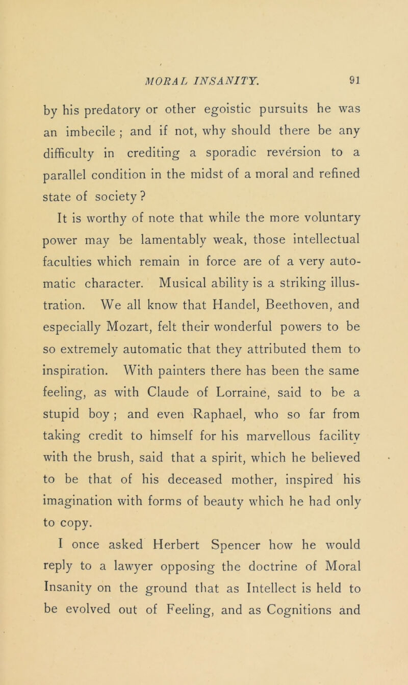 by his predatory or other egoistic pursuits he was an imbecile ; and if not, why should there be any difficulty in crediting a sporadic reversion to a parallel condition In the midst of a moral and refined state of society ? It is worthy of note that while the more voluntary power may be lamentably weak, those Intellectual faculties which remain in force are of a very auto- matic character. Musical ability is a striking illus- tration. We all know that Handel, Beethoven, and especially Mozart, felt their wonderful powers to be so extremely automatic that they attributed them to inspiration. With painters there has been the same feeling, as with Claude of Lorraine, said to be a stupid boy ; and even Raphael, who so far from taking credit to himself for his marvellous facilitv with the brush, said that a spirit, which he believed to be that of his deceased mother, inspired his imagination with forms of beauty which he had only to copy. I once asked Herbert Spencer how he would reply to a lawyer opposing the doctrine of Moral Insanity on the ground that as Intellect is held to be evolved out of Feeling, and as Cognitions and