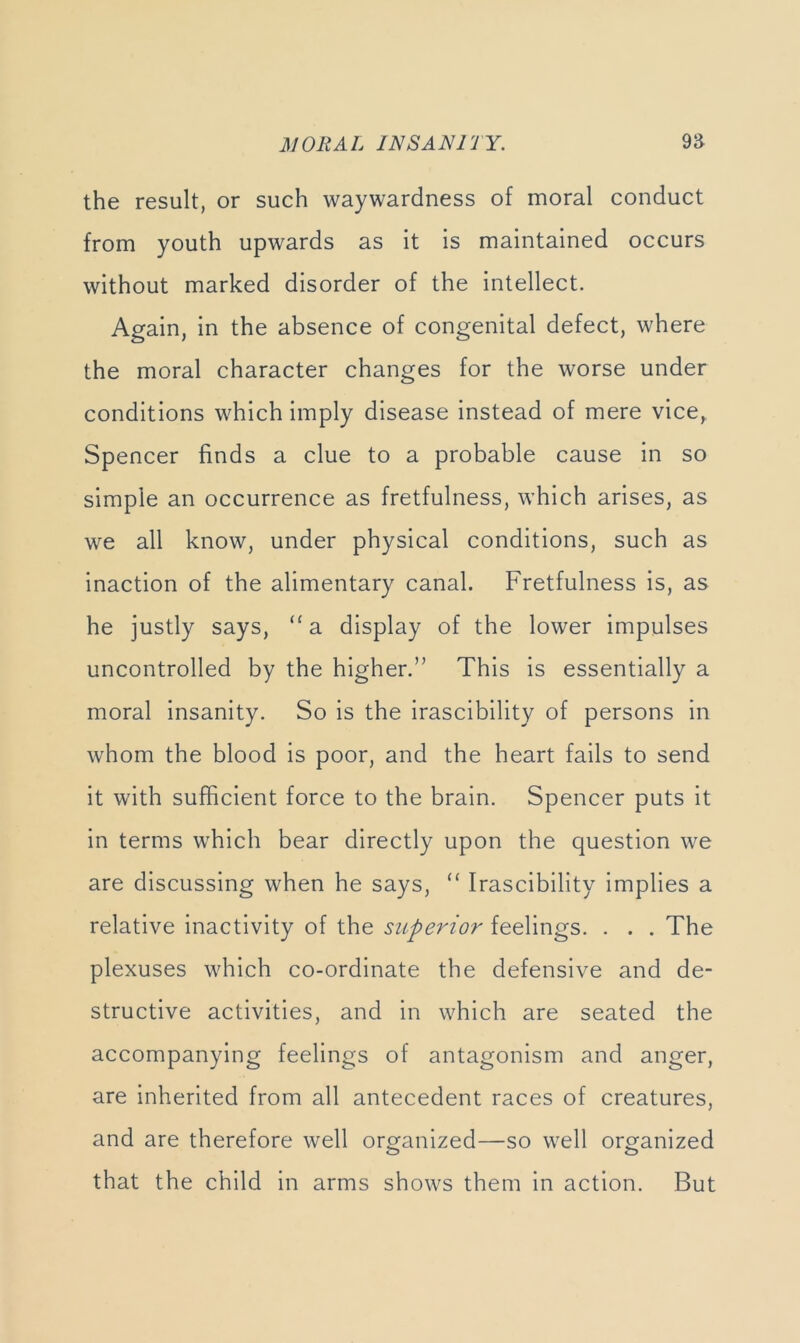 the result, or such waywardness of moral conduct from youth upwards as it is maintained occurs without marked disorder of the intellect. Again, in the absence of congenital defect, where the moral character changes for the worse under conditions which imply disease instead of mere vice, Spencer finds a clue to a probable cause in so simple an occurrence as fretfulness, which arises, as we all know, under physical conditions, such as inaction of the alimentary canal. Fretfulness is, as he justly says, ‘^a display of the lower impulses uncontrolled by the higher.” This is essentially a moral insanity. So is the irascibility of persons in whom the blood is poor, and the heart fails to send it with sufficient force to the brain. Spencer puts it in terms which bear directly upon the question we are discussing when he says, “ Irascibility implies a relative inactivity of the superior feelings. . . . The plexuses which co-ordinate the defensive and de- structive activities, and in which are seated the accompanying feelings of antagonism and anger, are inherited from all antecedent races of creatures, and are therefore well organized—so well organized that the child in arms shows them in action. But