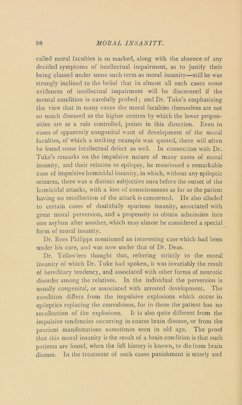 called moral faculties is so marked, along with the absence of any decided symptoms of intellectual impairment, as to justify their being classed under some such term as moral insanity—still he was strongly inclined to the belief that in almost all such cases some evidences of intellectual impairment will be discovered if the mental condition is carefully probed ; and Dr. Tube’s emphasizing the view that in many cases the moral faculties themselves are not so much diseased as the higher centres by which the lower propen- sities are as a rule controlled, points in this direction. Even in cases of apparently congenital want of development of the moral faculties, of which a striking example was quoted, there will often be found some intellectual defect as well. In connection with Dr. Tube’s remarks on the impulsive nature of many cases of moral insanity, and their relation to epilepsy, he mentioned a remarkable case of impulsive homicidal insanity, in which, without any epileptic seizures, there was a distinct subjective aura before the outset of the homicidal attacks, with a loss of consciousness as far as the patient having no recollection of the attack is concerned. He also alluded to certain cases of doubtfully spurious insanity, associated with great moral perversion, and a propensity to obtain admission into one asylum after another, which may almost be considered a special form of moral insanity. Dr. Rees Philipps mentioned an interesting case which had been under his care, and was now under that of Dr. Deas. Dr. Yellowlees thought that, referring strictly to the moral insanity of which Dr. Tuke had spoken, it was invariably the result of hereditary tendency, and associated with other forms of neurotic disorder among the relatives. In the individual the perversion is usually congenital, or associated with arrested development. The condition differs from the impulsive explosions which occur in epileptics replacing the convulsions, for in these the patient has no recollection of the explosions. It is also quite different from the impulsive tendencies occurring in coarse brain disease, or from the prurient manifestations sometimes seen in old age. The proof that this moral insanity is the result of a brain condition is that such patients are found, when the full history is known, to die from brain disease. In the treatment of such cases punishment is utterly and