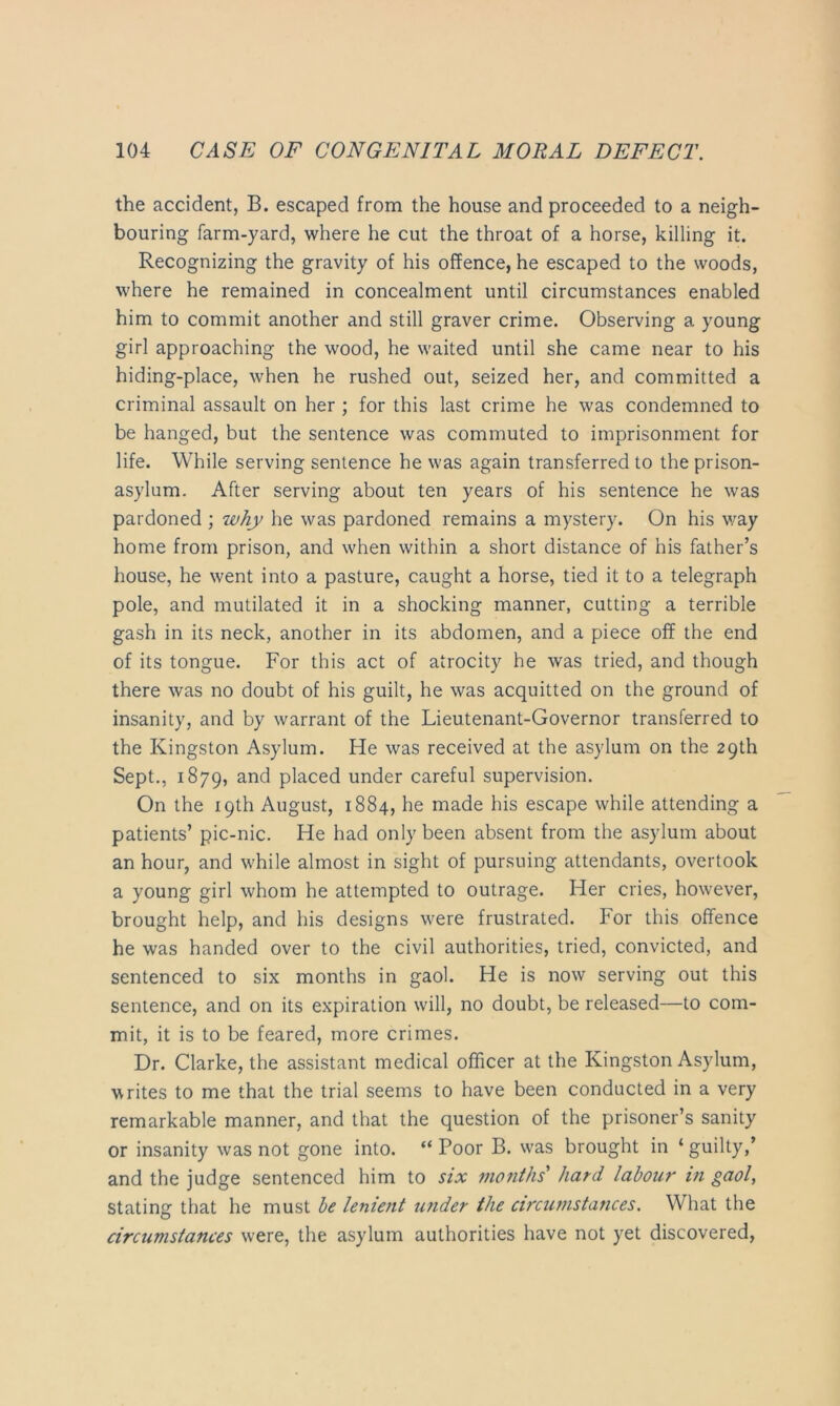 the accident, B. escaped from the house and proceeded to a neigh- bouring farm-yard, where he cut the throat of a horse, killing it. Recognizing the gravity of his offence, he escaped to the woods, where he remained in concealment until circumstances enabled him to commit another and still graver crime. Observing a young girl approaching the wood, he waited until she came near to his hiding-place, when he rushed out, seized her, and committed a criminal assault on her ; for this last crime he was condemned to be hanged, but the sentence was commuted to imprisonment for life. While serving sentence he was again transferred to the prison- asylum. After serving about ten years of his sentence he was pardoned ; why he was pardoned remains a mystery. On his v/ay home from prison, and when within a short distance of his father’s house, he went into a pasture, caught a horse, tied it to a telegraph pole, and mutilated it in a shocking manner, cutting a terrible gash in its neck, another in its abdomen, and a piece off the end of its tongue. For this act of atrocity he was tried, and though there was no doubt of his guilt, he was acquitted on the ground of insanity, and by warrant of the Lieutenant-Governor transferred to the Kingston Asylum. He was received at the asylum on the 29th Sept., 1879, placed under careful supervision. On the 19th August, 1884, he made his escape while attending a patients’ pic-nic. He had only been absent from the asylum about an hour, and while almost in sight of pursuing attendants, overtook a young girl whom he attempted to outrage. Her cries, however, brought help, and his designs were frustrated. For this oflfence he was handed over to the civil authorities, tried, convicted, and sentenced to six months in gaol. He is now serving out this sentence, and on its expiration will, no doubt, be released—to com- mit, it is to be feared, more crimes. Dr. Clarke, the assistant medical officer at the Kingston Asylum, writes to me that the trial seems to have been conducted in a very remarkable manner, and that the question of the prisoner’s sanity or insanity was not gone into. “Poor B. was brought in ‘guilty,’ and the judge sentenced him to six months' hard labour in gaol, stating that he must he lenient U7ider the circumstances. What the circumstances were, the asylum authorities have not yet discovered,