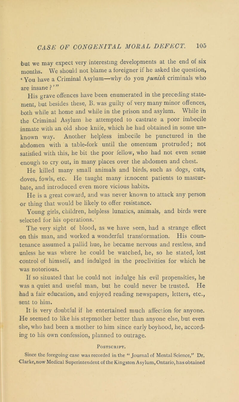 but we may expect very interesting developments at the end of six months. We should not blame a foreigner if he asked the question, ‘You have a Criminal Asylum—why do you punish criminals who are insane f' ” His grave offences have been enumerated in the preceding state- ment, but besides these, B. was guilty of very many minor offences, both while at home and while in the prison and asylum. While in the Criminal Asylum he attempted to castrate a poor imbecile inmate with an old shoe knife, which he had obtained in some un- known way. Another helpless imbecile he punctured in the abdomen with a table-fork until the omentum protruded; not satisfied with this, he bit the poor fellow, who had not even sense enough to cry out, in many places over the abdomen and chest. He killed many small animals and birds, such as dogs, cats, doves, fowls, etc. He taught many innocent patients to mastur- bate, and introduced even more vicious habits. He is a great coward, and was never known to attack any person or thing that would be likely to offer resistance. Young girls, children, helpless lunatics, animals, and birds were selected for his operations. The very sight of blood, as we have seen, had a strange effect on this man, and worked a wonderful transformation. His coun- tenance assumed a pallid hue, he became nervous and restless, and unless he was where he could be watched, he, so he stated, lost control of himself, and indulged in the proclivities for which he was notorious. If so situated that he could not indulge his evil propensities, he was a quiet and useful man, but he could never be trusted. He had a fair education, and enjoyed reading newspapers, letters, etc., sent to him. It is very doubtful if he entertained much affection for anyone. He seemed to like his stepmother better than anyone else, but even she, who had been a mother to him since early boyhood, he, accord- ing to his own confession, planned to outrage. Postscript. Since the foregoing case was recorded in the “ Journal of Mental Science,” Dr. ■Clarke, now Medical Superintendent of the Kingston A sylum, Ontario, has obtained