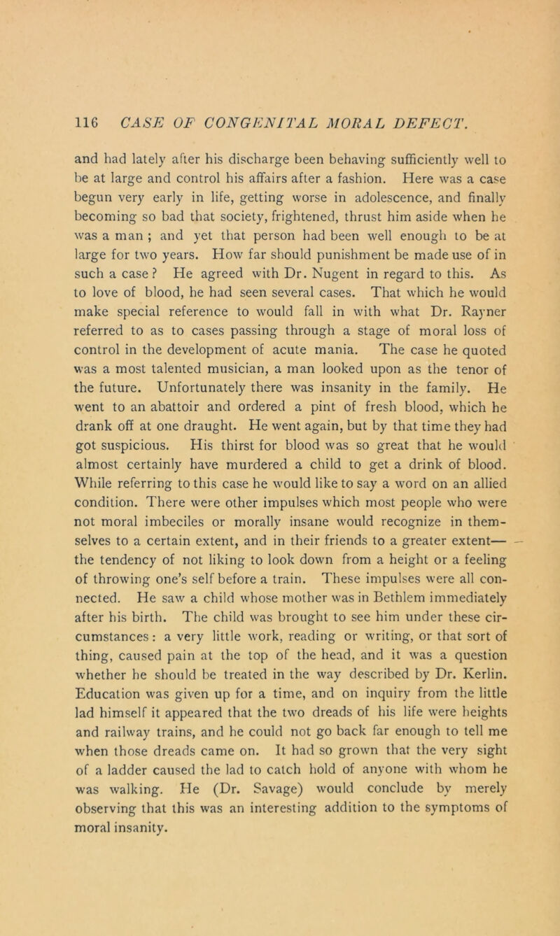 and had lately after his discharge been behaving sufficiently well to be at large and control his affairs after a fashion. Here was a case begun very early in life, getting worse in adolescence, and finally becoming so bad that society, frightened, thrust him aside when he was a man ; and yet that person had been well enough to be at large for two years. How far should punishment be made use of in such a case .? He agreed with Dr. Nugent in regard to this. As to love of blood, he had seen several cases. That which he would make special reference to would fall in with what Dr. Rayner referred to as to cases passing through a stage of moral loss of control in the development of acute mania. The case he quoted was a most talented musician, a man looked upon as the tenor of the future. Unfortunately there was insanity in the family. He went to an abattoir and ordered a pint of fresh blood, which he drank off at one draught. He went again, but by that time they had got suspicious. His thirst for blood was so great that he would almost certainly have murdered a child to get a drink of blood. While referring to this case he w'ould like to say a word on an allied condition. There were other impulses which most people who were not moral imbeciles or morally insane would recognize in them- selves to a certain extent, and in their friends to a greater extent— the tendency of not liking to look down from a height or a feeling of throwing one’s self before a train. These impulses were all con- nected. He saw a child whose mother was in Bethlem immediately after his birth. The child was brought to see him under these cir- cumstances : a very little \vork, reading or writing, or that sort of thing, caused pain at the top of the head, and it was a question whether he should be treated in the way described by Dr. Kerlin. Education was given up for a time, and on inquiry from the little lad himself it appeared that the two dreads of his life were heights and railway trains, and he could not go back far enough to tell me when those dreads came on. It had so grown that the very sight of a ladder caused the lad to catch hold of anyone with whom he was walking. He (Dr. Savage) would conclude by merely observing that this was an interesting addition to the symptoms of moral insanity.