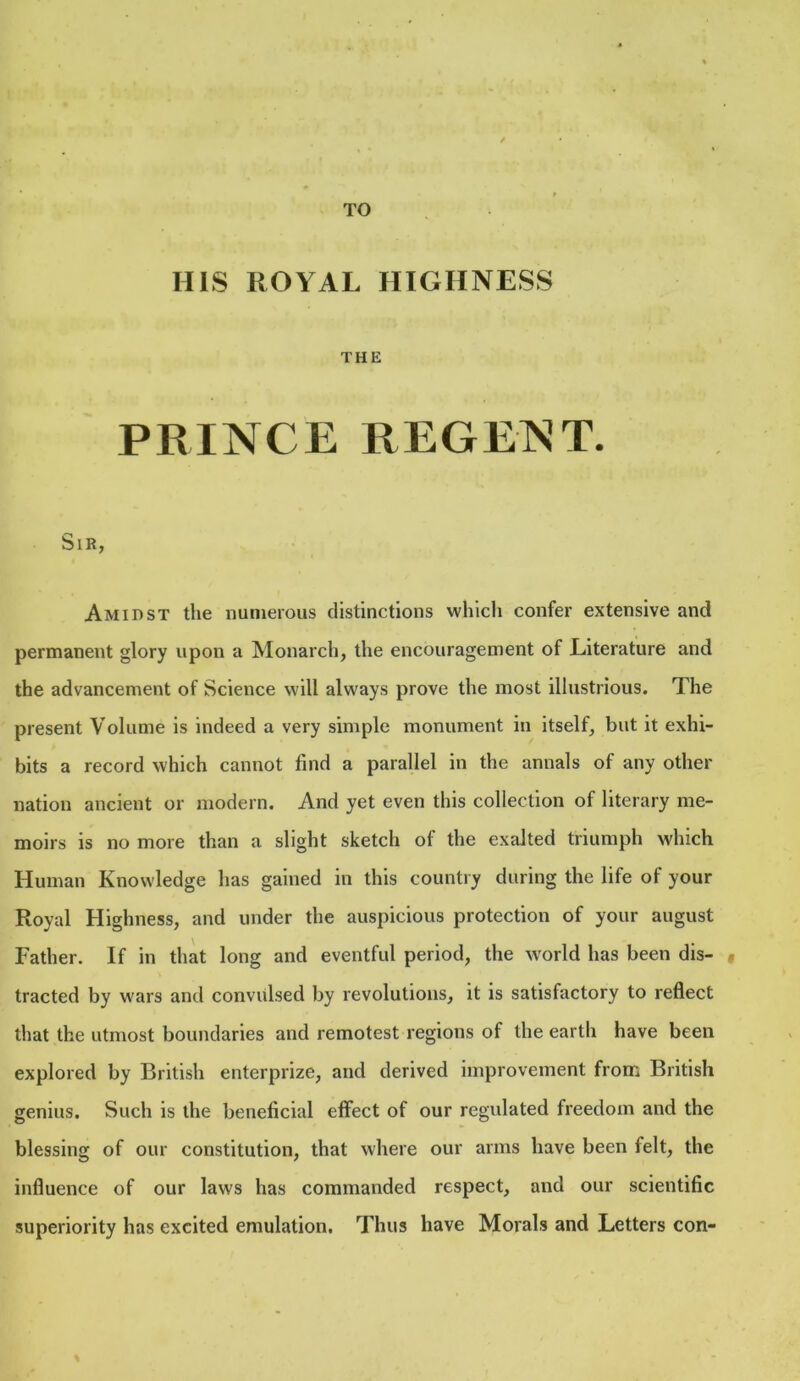 TO HIS ROYAL HIGHNESS THE PRINCE REGENT. Sir, Amidst the numerous distinctions which confer extensive and permanent glory upon a Monarch, the encouragement of Literature and the advancement of Science will always prove the most illustrious. The present Volume is indeed a very simple monument in itself, but it exhi- bits a record which cannot find a parallel in the annals of any other nation ancient or modern. And yet even this collection of literary me- moirs is no more than a slight sketch of the exalted triumph which Human Knowledge has gained in this country during the life of your Royal Highness, and under the auspicious protection of your august Father. If in that long and eventful period, the world has been dis- « tracted by wars and convulsed by revolutions, it is satisfactory to reflect that the utmost boundaries and remotest regions of the earth have been explored by British enterprize, and derived improvement from British genius. Such is the beneficial effect of our regulated freedom and the blessing of our constitution, that where our arms have been felt, the influence of our laws has commanded respect, and our scientific superiority has excited emulation. Thus have Morals and Letters con-