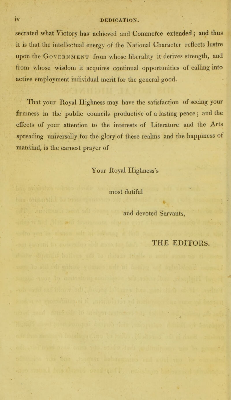 IV DEDICATION. secrated vvhat Victory lias achieved and Commerce extended; and thus it is that the intellectual energy of the National Character reflects lustre upon the Government from whose liberality it derives strength, and from w hose wisdom it acquires continual opportunities of calling into active employment individual merit for the general good. That your Royal Highness may have the satisfaction of seeing your firmness in the public councils productive of a lasting peace; and the effects of your attention to the interests of Literature and the Arts spreading universally for the glory of these realms and the happiness of mankind, is the earnest prayer of Your Royal Highness’s most dutiful and devoted Servants, THE EDITORS.