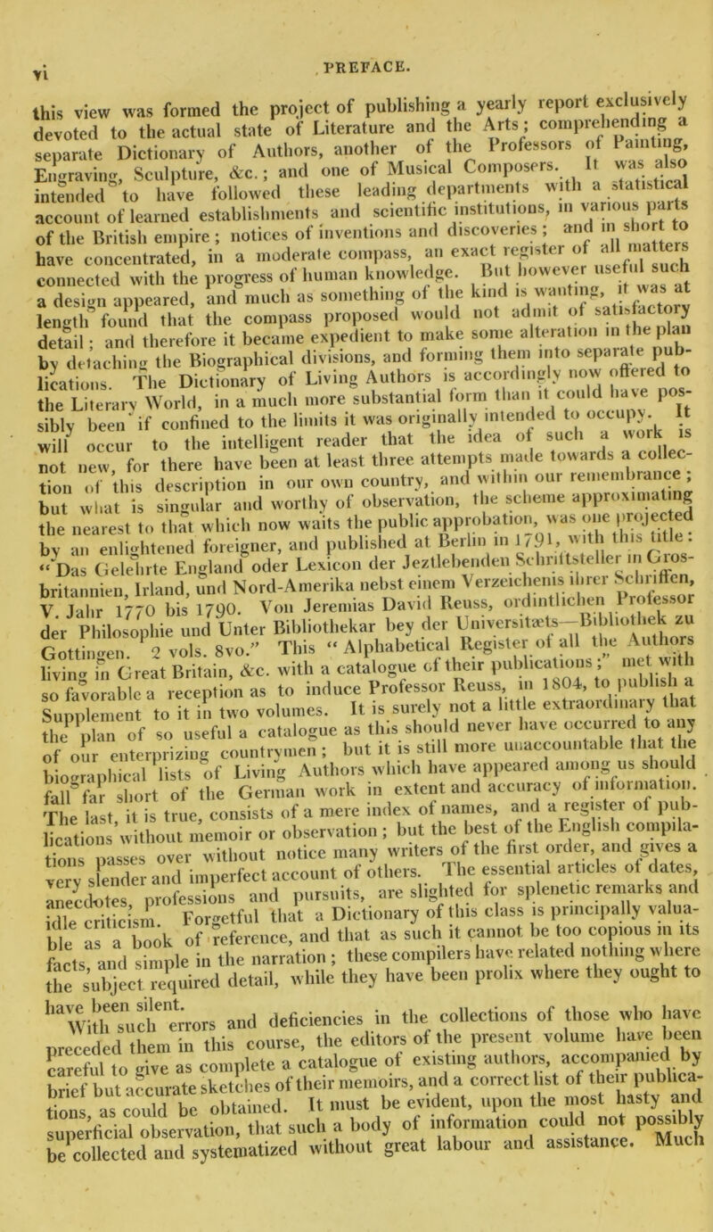 Yi . PREFACE. this view was formed the project of publishing a yearly report exclusively devoted to the actual state of Literature and the Arts; comprehending separate Dictionary of Authors, another of the 1 rofessors of pnl»“8j Engraving, Sculpture, &c.; and one of Musical Composers It was also intended to have followed these leading departments with a statistical account of learned establishments and scientific institutions, in various parts of the British empire; notices of inventions and discoveries; and in sho to have concentrated, in a moderate compass, an exact register of aU < • connected with the progress of human knowledge. But howeverusef a design appeared, and much as something of the kind is wanting, t was at length found that the compass proposed woo d not admit !’ n tn fhe ^U, detail; and therefore it became expedient to make some alteration in the plan by detaching the Biographical divisions, and forming them into separate pub locations. The Dictionary of Living Authors is accordingly now ottered to the Literary World, in a much more substantial form than it could have pos siblv been' if confined to the limits it was originally intended to occupy It will occur to the intelligent reader that the idea of such a work is not new, for there have been at least three attempts made towards a collec- tion of this description in our own country, and within our remembrance , but what is singular and worthy of observation, the scheme approximating the nearest to that which now waits the public approbation, was one projec ed bv an enlightened foreigner, and published at Berlin in 1791, with this title. ““Das G delate England oder Lexicon der Jeztlebenden Schriltsteller in Gios- britannien Irland, und Nord-Amerika nebst eincm Verzeichems finer Schriffen, V Jahr 1770 bis 1790. Von Jeremias David Reuss, ordintlichen Professor der Philosophic und Unter Bibliothekar bey der IJniversite^-B.bliodmk zu Gottingen. 2 vols. 8vo.” This “Alphabetical Register of all the Authors livin<r in Great Britain, &c. with a catalogue of their publications ; met wit l so favorable a reception as to induce Professor Reuss, in 1804, to publish a Supplement to it in two volumes. It is surely not a little extraordinary that the nlan of so useful a catalogue as tins should never have occurred to any of our enterpriziDg countrymen ; but it is still more unaccountable that the biographical lists of Living Authors which have appeared among us should fall* far short of the German work in extent and accuracy ofmfoima on. Teat, it is true, consists of a mere index of names and a register of pub- lications without memoir or observation ; but the best of the English compila- tion passes over without notice many writers of the first order, and gives a very slender and imperfect account of others. The essential articles ot dates anecdotes professions and pursuits, are slighted for splenetic remarks and fdle criticism Forgetful that a Dictionary of this class is principally valua- ble a a hoc* of reference, and that as such it cannot be too copious in its Grts and simple in the narration ; these compilers have related nothing where the subject required detail, while they have been prolix where they ought to lmWilhTuOt1 errors and deficiencies in the collections of those who have preceded them in this course, the editors of the present volume have been careful to give as complete a catalogue of existing authors, accompanied by brief but accurate sketches of their memoirs, and a correct list of then publica- tions, as could re^ltd ^rcat labour and assistance. Much