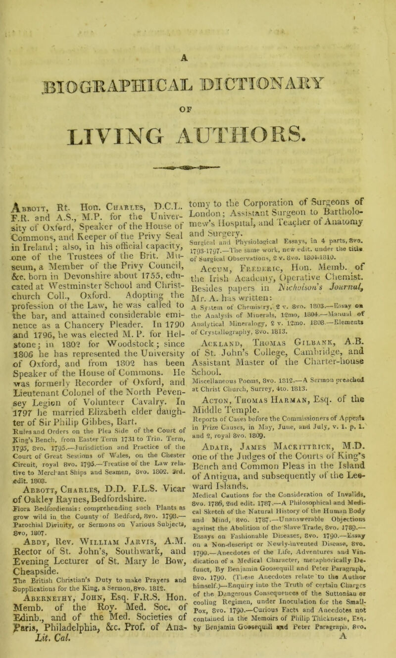 • 7 * BIOGRAPHICAL dictionary OF LIVING AUTHORS. Abbott, Rt. Hon. Charles, D.C.L. F.R. and A.S., M.P. for the Univer- sity oi' Oxford, Speaker of the House of Commons, and Keeper of tne Privy Seal in Ireland ; also, in his official capacity, one of the Trustees of the Brit. Mu- seum, a Member of the Privy Council, &e. born in Devonshire about 1755, edu- cated at Westminster School and Christ- church Coll., Oxford. Adopting the profession o! the Law, he was called to the bar, and attained considerable emi- nence as a Chancery Pleader. In 1790 and 1796, he was elected M. P. for Hel- stone; in 1802 for Woodstock; since 1806 he has represented the University of Oxford, and from 1802 has been Speaker of the House of Commons. He was formerly Recorder ot Oxford, and Lieutenant Colonel of the North Peven- sey Legion of Voluntet r Cavalry. In 1797 lie married Elizabeth elder daugh- ter of Sir Philip Gffibes, Bart. Rules and Orders on the Plea Side of the Court of King’s Bench, from Easter Term 1731 to Trin. Term, 1795, 8vo. 1795.—Jurisdiction and Practice of the Court of Great Sessions of Wales, on the Chester Circuit, royal 8vo. 1795.—Treatise of the Law rela- tive to Merchant Ships and Seamen, 8vo. 1802. 3rd. (edit. 1803. Abbott, Charles, D.D. F.L.S. Vicar of Oakley Raynes, Bedfordshire. Flora Bedfordiensis: comprehending such Plants as grow wild in the County of Bedford, 8vo. 1798.— Parochial Divinity, or Sermons on Various Subjects, 8vo, 1807- Abdy, Rev. William Jarvis, A.M. Rector of St. John’s, Southwark, and Evening Lecturer of St. Mary le Bow, Cheapside. Tire British Christian’s Duty to make Prayers and Supplications for the King, a Sermon, 8vo, 1812. Abernethy, John, Esq. F.R.S. Hon. Memb. of the Roy. Med. Soc. of Edinb., and of the Med. Societies of JParis, Philadelphia, &c. Prof, of Ana- Lit. Cal. tomy to the Corporation of Surgeons of London; Assistant Surgeon to Bartholo- mew’s Hospital, and Teacher of Anatomy and Surgery. Surgical and Physiological Essays, in 4 parts, Bvo. 1793-1797.—The same work, new edit, under the title of Surgical Observations, 2 v. 8vo. 1804-1810. Accum, Frederic, Hon. Meinb. of the Irish Academy, Operative Chemist. Besides papers in Nicholson's Journal, Mr. A. has written: A System of Chemis ry, 2 v. 8vo. 1803.—Essay oa the Analysis of Minerals, 12mo, 1804.—Manual of Analytical Mineralogy, 2 v. 12mo. 1808.—Elements of Crystallography, 8vo. 1813. Ackland, Thomas Gilbank, A.B. of St. John’s College, Cambridge, and Assistant Master of the Charter-house School. Miscellaneous Poems, 8vo. 1812.—A Sermon preached at Christ Church, Surrey, 4to. 1813. Acton, Thomas Harman, Esq. of the Middle Temple. Reports of Cases before the Commissioners of Appeals in Prize Causes, in May, June, and July, v. 1. p. 1. and 2, royal 8vo. I8O9. Adair, James Mackittricic, M.D. one of the Judges of the Courts of King's Bench and Common Pleas in the Island of Antigua, and subsequently of the Lee- ward Islands. Medical Cautions for the Consideration of Invalids. 8vo. 1786, 2nd edit. 1787-—A Philosophical and Medi- cal Sketch of the Natural History of the Human Body and Mind, 8vo. 1787.—Unanswerable Objections against the Abolition of the Slave Trade, 8vo. 1789-— Essays on Fashionable Diseases, Svo. 1790.—Essay on a Nnn-descript or Newly-invented Disease, Bvo. I79O. Anecdotes of the Life, Adventures and Vin- dication of a Medical Character, metaphorically De- funct, By Benjamin Goosequili and Peter Paragraph, Bvo. 1790. (These Anecdotes relate to the Author himself.)—Enquiry into the Truth of certain Charges of the Dangerous Consequences of the Suttoniau or cooling Regimen, under Inoculation for the Small- pox, 8vo. 1790.—Curious Facts and Anecdotes not contained in the Memoirs of Philip Thickness?, Esq. by Benjamin Gooseqmll amd Peter Paragraph, 8vo. A