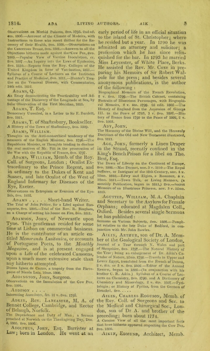 Observations on Morbid Poisons, 8vo. 1795. 2nd ed. ♦to. 1806.—Account of the Climate of Madeira, with Instructions to those who resort thither for the Re- covery of their Health, Hvo. 1801.—Observations on the Cancerous Breast, 8vo. 1801.—Answers to all the Objections hitherto made against the'Cow Pox, 8vo. 1805.—Popular View of Vaccine Inoculation, cr. 8vo. 1807—An Inquiry into the Laws of Epidemics, 8vo. 1810.—Reports from the Roy. Colleges of the United Kingdom in favor of Vaccination, 1811.— Syllabus of a Course of Lectures on the Institutes and Practice of Medicine, 8vo. 1811.—Hunter’s Trea- tise on the Venereal Disease, with Commentaries, 14th edit. 1812. A DAMS, Q. An Essay demonstrating the Practicability and Ad- vantage of the Discovery of the Longitude at Sea, by Solar Observation of the First Meiidian, 1811. Adams, T. Esq. Democracy Unveiled, in a Letter to Sir F. Burdett, 8vo. 1811. Adams, T. of Shaftesbury, Bookseller. A History of the Town of Shaftesbury, 8vo. I8O9. Adams, William. Thoughts on the Anti-monarchical tendency of the measures of the English Minister, 8vo. 1796.—The Republican Minister, or Thoughts tending to disclose the real motives of Mr. Pitt in the prosecution of the War with the Republic of France, 8vo. 1797. Adams, William, Memb.of the Roy. Coll, of Surgeons, London ; Oculist Ex- traordinary to the Prince Regent, and in ordinary to the Dukes of Kent and Sussex, and late Oculist of the West of England Infirmary for Diseabes of the Eye, Exeter. Observations on Ectropium or Eversion of the Eye- lids, 8vo. 1812. Adams Short-hand Writer. The Trial of John Peltier, for a Libel against Buo- naparte, 8vo. 1803.—Trial of the Rev. R. Bingham, on a Charge of setting his house on Fire, 8vo. 1811. Adamson, John, of Newcastle upon Tyne. This gentleman resided for some time at Lisbon on commercial business. He is the contributor of an article en- titled Memoranda Lusitaniea, or accounts of Portuguese Poets, to the Monthly Magazine, and is at present engaged upon a Life of the celebrated Camoens, upon a much more extensive scale than any hitherto attempted. Donna Ignez de Castro, a tragedy from the Portu- guese of Nicola Luiz, 12mo. 1808. Addington, John, Surgeon. Observations on the Inoculation of the Cow I’ox, 8vo. 1801. ADDrSON .... Interesting Anecdotes, &c. 12 v. 8vo. 1796. Adkin, Rev. Lancaster, M. A. of Rennet College, Cambridge, and Rector of Belaugh, Norfolk. The Dependence and Duty of Man; a Sermon preached at Norwich on the Thanksgiving Day, Dec. 5, 1805. 8vo. 1806. Adolphus, John, Esq. Barrister at Law; born in London. He went at an early period of life in an official situation to the island of St. Christopher; where he resided but a year. In 1790 he was admitted an attorney and solicitor; a profession which he has since relin- quished for the bar. In 1793 he married Miss Leycester, of White Place, Berks. He assisted the Rev. Mr. Coxe in pre- paring his Memoirs of Sir Robert Wal- pole for the piess; and besides several anonymous publications, is the author of the following : Biographical Memoirs of the French Revolution, 2 v. 8vo. 1799-—The British Cabinet, containing Portraits of Illustrious Personages, with Biographi- cal Memoirs, 2 v. 4to. 1799- 2d edit. 1805.—The History of England from the Accession of George III. to the Peace of 1783, 3 v. 8vo. 1802.—His. tory of France from 1790 to the Peace of 1802, 2 v. 8vo.1803. Ady, John. The Harmony of the Divine Will, and the Heavenly Doctrines of the. Old and New Testament illustrated, 8vo. 1811. Agg, John, formerly a Linen Draper in the Strand, recently conlined in the King’s Bench Prison for a libel on Tho. Best, Esq. The Dawn of Liberty on the Continent of Europe, 8vo. 1808.—Mac Dermot, nov. 3 v. 1810—The Royal .Sufferer, or Intrigues of the 18th Century, nov. 3 v. 12mo. 1810.—Edwy and Elgiva, a Romance, 4 v. 12xno. 1811.—Town Talk, or Living Manners, (a monthly Publication, begun in 1811,) 8vo.—Secret Memoirs of an Illustrious Princess, nov. 3 v. 12mo. 1813. Agutter, William, M. A. Chaplain and Secretary to the Asylum for Female Orphans; educated at Magdalen Coll., Oxford. Besides several single Sermons lie has published : Sermons on Various Subjects, 8vo. 1808.—Pamph- let relative to the late Duke of Bedford, in con- junction with Mr. John Bowles. A1 kin, Arthur, son of Dr. A. Mem- ber ol the Geological Society of London, Journal of a Tour through N. Wales and part of Shropshire, 8vo. 1797.—1The Natural History of the Year; being an enlargement of Dr. Aikin’s Ca- lendar of Nature, 12mo. 1798.—Travels in Upper and Lower Egypt, translated from the French of Denon, 2 v. 4to. or 3 v. 8vo. 1802.—Editor of the Annual Review, begun in 1802—(In conjunction with his brother C. R. Aikin.) Syllabus of a Course of Lec- tures on Chemistry, 8vo. 1798. and A Dictionary of Chemistry and Mineralogy, 2 v. 4to. 1807.—Pyri- tologia; or History of Pyrites, from the German of lienckel, 8vo Atkin, Charles Roguson, Memb. of the Roy. Coll, of Surgeons and Sec. to the Medical and Chirurgical Soc., Lon- don, son of Dr. A. and brother of the preceding; horn about 1774, A Concise View of all the most important facts that have hitherto appeared respecting the Cow Pox, 8vo. 1800. Aikin, Edmund, Architect, Memb.