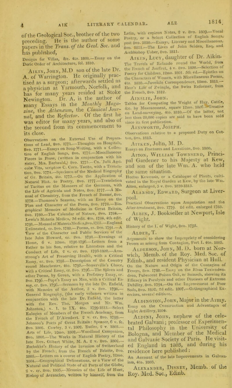 I 4 A IK LITERARY Cl of the Geological Soc., brother of the two preceding. He is the author of some papers in the Trans, of the Geol. Soc. and has published, Designs for Villas, &c. 4to. 1808.—Essay on the Doric Order of Architecture, fol. 1810. Aikin, John, M.D son ot the late Dr. A. of Warrington. He originally prac- tised as a surgeon; afterwards settled as a physician at Yarmouth, Norfolk, and has for many years resided at Stoke Newington. ” Dr. A. is the author oi many Essays in the Monthly Maga- zine the Athenaum, the Classical Jour- nal, and the Reflector. Of the first he -was editor for many years, and also of the second from its commencement to its close. Observations on the. External Use of Prepara- tions of Lead, 8vo. 1771-—Thoughts on Hospitals, 8vo. 1771.—Essays on Song-Writing, with a Collec- tion of English Songs, 8vo. 1772.—Miscellaneous Pieces in Prose, (written in conjunction with his sister, Mrs. Barbauld.) 8vo. 1773— Cn. JuliiAgri- colae Vita, scriptore C. Corn, 'lacito, with a Transla- tion, 8vo. 1771.—Specimen of the Medical Biography of Gr. Britain, 4to. 1775.—On the. Application of Natural Hist, to Poetry, 8vo. 1777-—'Translation of Tacitus on the Manners of the Germans, with the Life of Agricola and Notes, 8vo. 1777—A Ma- nual of Chemistry, from the French of Baume, 8vo. 1778.—Thomson’s Seasons, with an Essay on the Plan and Character of the. Poem, 8vo. 1778—Bio- graphical Memoirs of Medicine in Great Britain, 8vo. 1780—The Calendar of Nature, 8vo. 1784.— Lewis’s Materia Mcdica, 3d edit. 4to. 1784, 4th edit. 17Q1.—Manual of MateriaMedu a,8vo.l785.—England Xelineated, cr.Svo. 1788—Poems, cr. 8vo. 1791.—A View of the Character and Public Services of the late John Howard, cr. 8vo. 1791—Evenings at Home, 6 v. 12mo. 1792-1796—Letters from a Father to his Son, relative to Literature and the Conduct of Life, 2 v. cr. 8vo. 179.I-I8OO.—Arm- strong’s Art of Preserving Health, with a Critical Essay, cr. 8vo. 1795.—Description of the Country round’ Manchester, 4to. 1795— Somerville’s Chace, with a Critical Essay, cr. 8vo. 1796—The Sjrlcen and other Poems, by Green, with a Prefatory Essay, cr. 8vo. 1796.—Pope’s Essay on Man, with a Critical Es- say, cr. 8vo. 179C.—Sermons by the late Dr. Enfield, with Memoirs of the Author, 3 v. 8vo. 1798- General Biography, (the early volumes written in conjunction with the late Dr. Enfield, the latter with the Rev. Tho. Morgan and Mr. Wm. Johnston,) v. X. to IX. 4to. 1799-1813.^—Select Eulogies of Members of the French Academy, from the French of D’Alembert. 2 v. cr. 8vo. 1799— Johnson’s Poets .of Great Britain: Spenser,6 v. fc. 8vo. 1802. Cowley, 3 v. 1802. Butler, 2 v. 180.3.— Arts of Life, 12mo. 1802.—Woodland Companion, 8vo. 1802.—The Works in Natural History of the late Rev. Gilbert White, M. A. 2 v. 8vo. 1802— Zschokke’s History of the Invasion of Switzerland by the French; from the French of Briatte, 8vo. 1803. —Letters on a course of English Poetry, 12mo. 1804. —Geographical Delineations, or a View of the Natural and Political State of all Parts of the Globe, 2 v. cr. 8vo. 1805.-—Memoirs of the Life of Huet, Bishop of Avranches, written by himself, from the LENDAR. ALE 1°**. Latin, with copious Notes, 2 v. 8vo. 1009- Aocal Poetry, or a Select Collection of English Songs, post 8vo. 1810—Essays, Literary and Miscellaneous, 8vo. 1811—The Lives of John Selden, Esq. and Aichbishop Usher, 8vo. 1811. Aikin, Lucy, daughter of Dr. Aikin. The Travels of Rolando round the World, from the French of Jauffret, 4 v. 8vo. 1800.—Selection of Poetry for Children, 12mo. 1801. 5th ed. Epistles on the Characters of Women, with Miscellaneous Poems, 4to. 1810—Juvenile Correspondence, 18mo. 1811 — Hess’s Life of Zwingle, the Swiss Reformer, from the French, 8vo. 1812. Ainslie, John. Tables for Computing the Weight of Hay, Cattle, &c. by Measurement, square 12mo. 1806 -^Treatise on Land-surveying, 4to. 1810.—Of the latter, not less than 20,000 copies are said to have been sold since its first publication. Ainsworth, Joseph. Observations relative to a proposed Duty on Cot- ton, 8vo. 1813. Aitken, John, M. D. Essays on Frac tures and Luxations, 8vo. 1800. Aiton, William Iownsend, Princi- pal Gardener to his Majesty at Kew, and son of the late Wm. A. who held the same situation. Hortus Kewensls, or a Catalogue of Plants, culti- vated in the Royal Garden at Kew, by the late Wm. Aiton, enlarged, 5 v. 8vo. 1810-1813. Alan son, Edward, Surgeon at Liver- pool. Practical Observations upon Amputation and the After-treatment, 8vo. 1779- 2d edit, enlarged 1783. At BIN, J. Bookseller at Newport, Isle of Wight. History of the I. of Wight, 8vo. 1795. Alder, T. Arguments to show the Impropriety of considering Fevers as arising from Contagion, Part I. 4to. 1805. Alder son, John, M. D. born at Nor- wich, Memb. of the Roy. Med. Sue. of Edinb., and resident Physician at Hull. On the Nature and Origin of the Contagion of Fevers, 8vo. 1788—Essay on the Rlius Toxicoden- dron, Pubescent Poison Oak, or Sumach, showing its Efficacy in Paralysis and other Diseases of Extreme Debility, 8vo. 1794.—On the Improvement of Poor Soils, 8vo. 1802. 2d edit. 1807 —Orthographical Ex- ercises, several editions. Aldington, John, Major in the Army. Essay on the Construction and Advantages of Light Artillery, 1804. Aldini, John, nephew of the cele- brated Galvani; professor of Experimen- tal Philosophy in the University of Bologna, and Member of the Medical and Galvanic Society ol Paris. He visit- ed England in 1303, and during his residence here published: An Account of the late Improvements in Galvan- ism, 4to. 1803. Alexander, Disney, Memb. of the Roy, Med. Soc., Edinb.