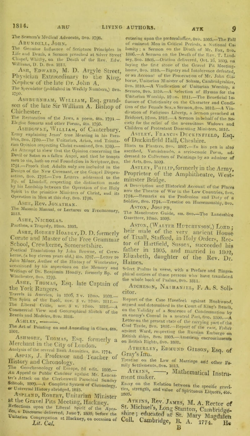 ATK The Seaman’s Medical Advocate, 8vo. 1798. Aui;n df.ll, John. The Genuine Influence of Scripture Principles in Life and Death, a Sermon preached at Silver Street Chapel, Whitby, on the Death of the Rev. Edw. Williams, D. D. 8vo. 18115. Asn, Edward, M. D. ArgyJe Street, Physician Extraordinary to the King, Nephew of the late Dr. John A. The Speculator (published in Weekly Numbers,) 8vo. 1790. Ashburnham, William, Esq. grand- son of the late Sir William A. Bishop of Chichester. • The Restoration of the Jews, a poem, 4to. 1791— El'Sine Sonnets and other Poems, 4to. 1795. Asiidowne, William, of Canterbury. E-say explaining Jesus’ true .Meaning in his Para- bles, 8vo. 1780.—The Unitarian, Arian, and Trinita- rian Opinion respecting Christ examined, 8vo. 1789.— An Attempt to shew that the Opinion concerning the Devi! or Satan as a fallen Angel, and that lie tempts men to sin, hath no real Foundation in Scripture,8vo. 1'9E Proofs that Adults only are included in the Design of tiie New Covenant, ur the Gospel Dispen- sation, 8vo. 1702.—Two Letters addressed to the pp. of Llandaff, respecting the distinction made by his Lordship between the Operation of tiie Holy Spirit in the primitive Ministers of Christ, and its Operation in Men at this day, Svo. 17g8. Ashf., Rev. Jonathan. The Masonic Manual, or Lectures on Freemasonry 1813. Asiie, Nicholas. Fuuthea, a Tragedy, 12mo. 1803. Ashe, Robert Hoadly, D. D. formerly Curate and Master of the Free Grammar School, Crewkerne, Somersetshire. I oetical translations hy John Browne, of Crew- kerne, (a boy eleven years old.) 4to. 1787.—Letter to John Milner, Amlior of the Ilistoiy of Winchester, occasioned by bis aspersions on the Memory and Writings of Dr. Benjamin Hoadly, formerly Bp. of Winchester, 8vo. 1799. Ashf., Thomas, Esq. late Captain of the York Rangers. Travels in America, in 1806, 3 v. 12mo. 1808. The Spirit of the Book, nov. 3 v. l2mo. 181] The I.iheral Critic, nov. 3 v. 12ino. 1812. A Commercial View and Geographical Sketch of the Brazils and Madeira, 8vo. 1812. Ashley, entering upon tiie pastoral office, 8vo. 1805. The Fall of eminent Men in Critical Periods, a National Ca- I amity ; a Sermon on the Death of Mr. Fox, Svo. 1806.—A Sermon on the Death of the Rev. T. Lind- sey, 8vo. 1808.—Oration delivered, Oct. 16, 1809, on laying the lir-t stone of the Gravel Pit Meeting- house, 8vo. 1810.—Bigotry and Intolerance defeated or an Account of the Prosecution of Mr. John Gis- borne, Unitarian Minister of Soliam, Cambridgeshire, Svo. 1810—A Vindication of Unitarian Worship, a Sermon, 8vo. 1810.—A Selection of Hymns for the Unitarian Worship, 12 no. 1811.—Tiie Beneficial In- fluence of Christianity on the Character and Condi, tion of the Female Sex, a Sermon, Svo. 1812.—A Vin- dication of Religious Liberty, a Sermon preached at Bridport, 12mo. 1812.—A Sermon in behalf of the So- ciety for the relief of the necessitous Widows and Children of Protestant Dissenting Ministers, 1812. Astley', Francis Dick infield, Esq. of Duckinfield Hal], Cheshire. Hints to Planters, Svo. 1807*—To his pen is also ascribed, Varnishaudo, a serio-comic Poem, ad- dressed to Collectors of Paintings by an admirer of the Arts, 8vo. 1809- Astlf.y, Philip,formerly in the Army, Proprietor of the Amphitheatre, West- minster Bridge. A Desciiption and Historical Account of the Places now the Theatre of War in the Low Countries, 8vo. 1*91.—Remarks on the Profession and Duty of a Soldier, 8vo. 1794-—-Treatise on Horsemanship, 8vo. Aston, Josi pii. The Manchester. Guide, sm. 8vo—The Lancashire Gazetteer, 12mo. I8O9. Aston, (Walter Hutchinson,) Lord ; heir male ot the very ancient House of Tixall, Stafford, in Holy Orders, Rec- tor of Hartfield, Sussex, succeeded his father in 1805, and married in 1802 Elizabeth, daughter of the Rev. Dr! Haines. Select Psalms in verse, will, a Preface and Biogra- phical notices of those persons who have translated the whole book of Psalms, Svo. 1811. Atchesun, Naihaniel, F. A. S. Soli* citor. Report of the Case Havelock against RookwooiJ, argued and determined in the Court of King’s Bench on tiie Validity of a Sentence of Condemnation by an enemy’s Consul in a neutral Port, 8vo. 1800.—A Letter on the present state of the carrying parto'fthe Coal Trade, 3vo. 1802.—Report of the case, Fisher agidnst Ward, respecting the Russian Embargo on BnusI, ships Svo. 1803.—American encroachments on British Rights, Svo. 1808. 1801Art °f 011 “nd Annealing in Glass, 4to. Ashmore, Thomas, Ecq. formerly a Merchant in the City of London. * „ Analysis of the several Bank Annuities, 4to. 1774 ATHERLEY, EDMUND GlBSON, Esq. (A Aspin, J. Professor and Teacher of 0ra-Vs Imi- History anti Chronology. The Geo-dhronology of EnTope, 2d edit. 1808.— An Appeal to Public Candour against Mr. Lancas- ter's Attack on tiie Clerkenwell Parochial Sunday Schools, 1809.—A Complete System of Chronology or Universal History abridged, 1813. Aspi.and, Robert, Unitarian Minister at the Gravel Pits Meeting, Hackney Reflections upon the Libera! Spirit of the Apos- !es, a Discourse delivered, June 7, 1805, before the Ulutanau Congregation at Hackney, on occasion of Lit. Cat. Treatise on the Law of Marriage anj other Fa- mily Settlements, 8vo. 1813. Atkins, , Mathematical Instru- ment maker. Essay on the Relation between the specific gray*, strength, and value of Spirituous Liquors, 4to. AH,im JaME^ M-a- Sector of St. Michael s, Long Stanton, Canibridee- s lire; educated at St. Mary Magdalen Coll. Cambridge, B. A. 177-1. B