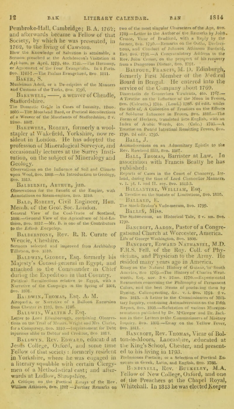 Pembroke-IIall, Cambridge; B. A. 170’i-, and afterwards became a Fellow of that Society, by which he was presented, in 176‘2, to the living ot Cawston. How the Knowledge of Salvation is attainable, a Sermon preached at the Archdeacon's Visitation at Avl liam, in April, 1771), 4tu. 176-■—the llannouy, or Agreement of the Four Evangelists. In 4 Parts. 8vo. 17*33-7.—The Psalms Evaugeliaed, 8vo 1811. Baker, S. Musleiman Adeti, or a De cripiion of the Manners and Customs of the Turks, 8vo. 17*>f>, Bakewell, , a weaver of Cheadle, Staffordshire. The Domestic Guide in Cases of Insanity, 12mo. 180j—The Mooilaud Bard, or Poetical Recollections of a Weaver of the Moorlands of Staffordshire, 2 v. 12mo. 1807. Bakewf.ll, Robert, formerly a wool- stapler at Wakefield, Yorkshire, now re- sident in London, lie has adopted the profession of Miueralogical Surveyor, and occasionally lectures at the Surrev Insti- tution, on the subject of Mineralogy and Geology. Observations on the Influence of Soil and Climate upon Wool, 8vo. 1808.—An Introduction to Geology, 8vo. 1813. Balbebnie, Arthur, jun. Observations for the Benefit of the Empire, with Annotations on Steam-engines, 8vo. 1810. Bald, Robert, Civil Engineer, Hen. Memb. of the Geol.Soc. London. General View of the Coal-Trade of Scotland, 1808.—General View of the Agriculture of Mid-Lo- tliian, 8vo. 1812.—Mr. B. is one of the Contributors to the Lcliiib Encyclop. Baldehstone, Rev. R. R. Curate of Wencle, Cheshire. Sermons selected and improved from Archbishop Tillotson, 8vo. 1310. Baldwin, George, Esq. formerly bis Majesty’s Consul-general in Egypt, and attached io the Commander in Chief during ihc Expedition in that Country. Political Recollections relative to Egypt, with a Narrative of the Campaign in the Spring of 1801, 8vo. 1801. Baldwin,Thomas, Esq. A. M. Airopitd a, or Narrative of a Balloon Excursion from Chester in 1785. 8vo. 1786. Baldwin, Walter J. Esq. Letter to Lord Elleuborough, containing Observa- tions on the Trial of Messrs. Wright and Mrs Clarke, for a Conspiracy, 8vo. 1810—Imprisonment for Debt injurious alike to Debtor and Creditor, 8vo 1813. Baldwin, Rev. Edward, educatid at Jesrts College, Oxford, and some time Fellow of that society : formerly resident in Yorkshire, where he was engaged in a literary squabble with certain Clergy- men of a Methodistical cast; and after- wards at Ludlow, Shropshire. A Critique on the Poetical Essays of the Rev. William Atkinson, 8vo. 1787 —Further Remarks on two of the most singular Characters of the Age, 8vo. 1789—Letter to the Authorof t ie Remarks by John, Crosse, Vicar of Bradford, with a Reply by the former, 8vo. 17p0.—Remarks on the Oaths, Declara- tions, and Conduct of Johnson Atkinson Buslield, Esq. 8vo. 1791.—A Gongiatulatory Address to the Rev. John Crosse, on the prospect of his recovery from a Dangerous Disease, fivo. 1791. B.u i our, Francis M. D. Edinburgh, formerly First Member of the Medical Board in Bengal. He entered into the service of the Company about 1709. Disseitatio de Gnnorihcea V.rulenta, 4Lo. 1767 — A Treatise on tiic Influence of the Moon in Fevers, 8vo. (Calcutta,) 1784. (Loud.) 1786. 2d edit, uridei the title of, A Collection of Treatises on the Effects of Sol-lunar Influence in Fevers, 8vo. 1812.— The Forms of 1 lei kern, translated into English, with an Index of A'abic Words, 4to. tCalc.) 1785.—A Treatise on Putrid Intestinal Remitting Fevers, 8vo. 1790. 2d edit. 1795. Ball, J. Animadversions on an Admonitory Epistle to the Rev. Rowland Hill, 8vo. 1807. Ball, Thomas, Barrister at Law. In association with Francis Beatty he has published: Reports of Cases in the Court of Chancery, Ire- land, during the time of Lord Chancellor Manners, v. I. pt. I. and II. roy. 8vo. 1812-3. Ballantink, William, Esq. A 'Treatise. 011 the Statute of Limitations, 8vo. 1810. Ballard, K. The Stock-Broker’s Vade-mecum, 8vo. 1799- BalliSi, Miss. The Statue-room, an Historical Tale, 2 v. sm. 8vo. 1790. Bancroft, Aaron, Pastor of a Congre- gational Church at Worcester, America. Life of George Washington, 8vo. 1808. Bancroft, Edward Nathaniel, M.D. F.R.S. fell, of the Roy. Coll, of Phy- sicians, and Physician to the Army. lie resided many years ago in America. Essay on the Natural History of Guiana, iirSouth America, 8vo 1769.—The History of Charles Went- worth, Esq. uov. 3 v. 12.no. 1770.—Experimental Researches concerning the Philosophy of Permanent Colors, and the best Means of producing them by Dyeing, Calico-printing, &c. v. i. 8vo. 1791. 2 v. 8vo 1813. -A Letter to the Commissioners of Mili- tary I nquiry, containing Animadversions on the Fifth Report, 8vo. 1808.—Refutation of vaiious Misrepre- sematioas published by Dr. M'Gregor and Dr. Jack- son in their Letters to the Commissioners of Military Inquiry. 8vo. 1800—Estay on the Yellow Fever, 8vo. 1811. • Bancroft, Rev. Thomas, Vicar of Bol- ton-le-Moors, Lancashire, .educated at the King’s School, Chester, and present- ed to his living in 1793. Prolusiones Poetic*; or a Selection of Poetical Ex- ercises in Greek, Latin, and English, 8vo. 1788. B.ndinkll, Rev. Bulkeley, M.A. Fellow of New College, Oxford, and one of the Preachers ?itthe Chapel Royal, Whitehall. In 1813 he was elected keeper