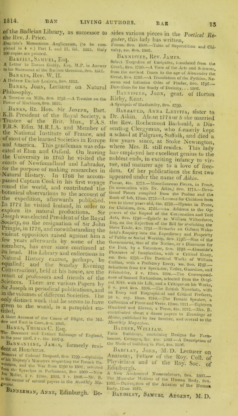 13 ot the Bodleian Library, as successor to the Rev. J. Price. Dugdale's Monasticon Anglicanum, (:o be. com- | pleted in -1 v.) Part I. and II. fol. m3. Only I 300 copies are printed. Bakfill,Samuel, Esq. A Letter to Davies Giddy, Esq. M.P. in Answer to liis Statement ot the Buiiion Question, ;Jvo. tail. Ban kf.s, Rev. W. II. A Hebrew English Lexicon, 8vo. 1812. Banks, John, Lecturer on Natural Philosophy. A lreat.se on Mills, 8vo. 1795.—A Treatise on the Power of Machines, 8vo. 1810. Banks, Rt. lion. Sir Joseph, Bart. K.B. President of the Royal Society, a Trustee of the Brit. Mus., F.A.S. F.R.S. Edin. M.R.I.A. and Member of the National Institute of France, and ot most ot the learned Societies in Europe and America, 1 his gentleman was edu- cated at Eton and Oxford. On leaving the University in 1703 he visited the coasts ot Newfoundland and Labrador, for the purpose ot making researches in Natural History. In 1768 he accom- panied Captain Cook in his first voyage round the world, and contributed the botanical observations to the account of the expedition, afterwards published. Jn 177 £ he visited Iceland, in order to explore its natural productions. Sir Joseph was elected President of the Royal Society, on the resignation of Sir John Pringle, in 1778, and notwithstanding the violent opposition raised against him a few years afterwards by some of the members, has ever since continued at its head. His Library and collections in Natural History cannot, perhaps, he equalled; and the Sunday Evening Conversazioni, held at his house, are the resort ot professors and friends of the sciences. There are various Papers hv sir Joseph m periodical publications, and in the volumes of different Societies. 1 he only distinct work shat he seems to have given to the world, is a pamphlet en- titled, 1 A Short Account of the Cause of Blight, the Mil- dew und Rust in Corn, 8' o. 1803. Banks, IiiomasC. Ksn, The Dormant and Extinct Baronage of England to tiie year 180(3, 3 v. Uo. 1807-9. Bannamine, Jam.s, formerly resi- dent at Honduras. y Jlomous of Colonel Despard, 8vo. 1799—Opinions jus Majesty s Ministers respecting the French He- elution, and the War from 1790 to 1301; selected »' th • Speeches in Parliament, 8vo 1800—New e MiHer, 2 v. lvmo. 1801, 3 v. 1808— Mr. B. gazinem°T °f SeVera* pa|'L'rs in tlie Monthly Ma- Bannebman, Anne, Edinburgh. Be- sides various pieces in the Poetical Re- gister, this lady has written, i'oenis, Ovo. 1800.—Tales of Superstition and Chi- valry, sui. tfvo. HSU'.!. Bannister, Rev. James. Select Tragedies of Euripides, translated from the Greek, 8vo. 1780.—A View of the Arts and Sciences, from the earliest Times to the age of Alexander the Great, 8vo. 1785.—A Translation of the Pythian, Ne- mcaii and Isthmian Odes of Pindar, 8vo. 1792 - Directions tor the Study of Divinity, . . 1802. Bannister, John, gent, of Horton Kirby, Kent. v ' • A Synopsis of Husbandry, 8vo. 1799. Barhauld, Anna L.etitia, sister to Dr. Aikin. About 177 tor 5 she married the Rev. Rochemont Barhauld, a Dis- senting Clergyman, who formerly kept a school at Palgrave, Suffolk, and died a tew years since, at Stoke Newington, where Mrs. B. still resides. This lady has employed her excellent genius to the noblest ends, in exciting infancy to vir- tue, and maturer age to a love* of free- dom. Of her publications the first two appeared under the name of Aikin. Poems, 4to. 1773.—Miscellaneous Pieces, in Prose, (in association with Dr. Aikin,) 8vo. 1773. Devo- tional Pieces compiled from the Psalms and the Book of lob, 12mo. 1775—Lessons for Children from two to throe years old, 4to. 1770—Hymns in Prose, tor Children, Ovo. 1781— Au Address to the Op- posers ol the Repeal of the Corporation and Test Acts, Ovo. 1790—Epistle to William Wilberforce, Esq. on the Rejection of the Bill for abolishing the’ Slave Trade, 4to. 1791.—Remarks on Gilbert Wake- held's Enquiry into the Expediency and Propriety ot Public or Social Worship, 8vo. 1792,—Sius of the Government, Sms of the Nation, or a Discourse for Lie Fast, by a Volunteer, 8vo. 1793 —Akenside’s 1 lcasures of Imagination, with a Critical Essay sm. Svo. 1795.—The Poetical Works of William Collins, with a Prefatory Essay, sm. 8vo. 1797.— Selections from ti e Spectator, T:>tier. Guardian, and Freeholder, 3 v. 12mo. 1801—The Correspond- ence of Samuel Richardson, selected from the Origi- nal MSS. with his Life, and a Critique on his Works, 0 v. post Svo. 1801.—The British Novelists, with an Essay and Biographical and Critical Prefaces 50 v. roy. 18mo. 1810—The Female Speaker, a Collection of Prose and Verse, 12mo. 1311.—Eighteen Hundred arid Eleven, a Poem, 4to. 1812 Mrs B contributed about a dozen papers to Evenings n't Jlomc, published by her brother, and several to the Monthly Magazine* Barber, William. Farm Buildings, containing Designs for Farm- houses, Cottages, he. 4to. 1805 —A Description of the Mode of building in Pise, 4to. 1806. Barclay, John, M.D. Lecturer on Anatomy, bellow of the Roy. Coll, of Physicians and of the Roy. Soc. of Edinburgh. c. A New Anatomical Nomenclature, 8vo. 1803 1 he Muscular Motions of the Human Body 8vo 1303—Description of the Arteries of the Human Body, lCmo. 1812. Bap.dsley, Samuel Argent, M.D.